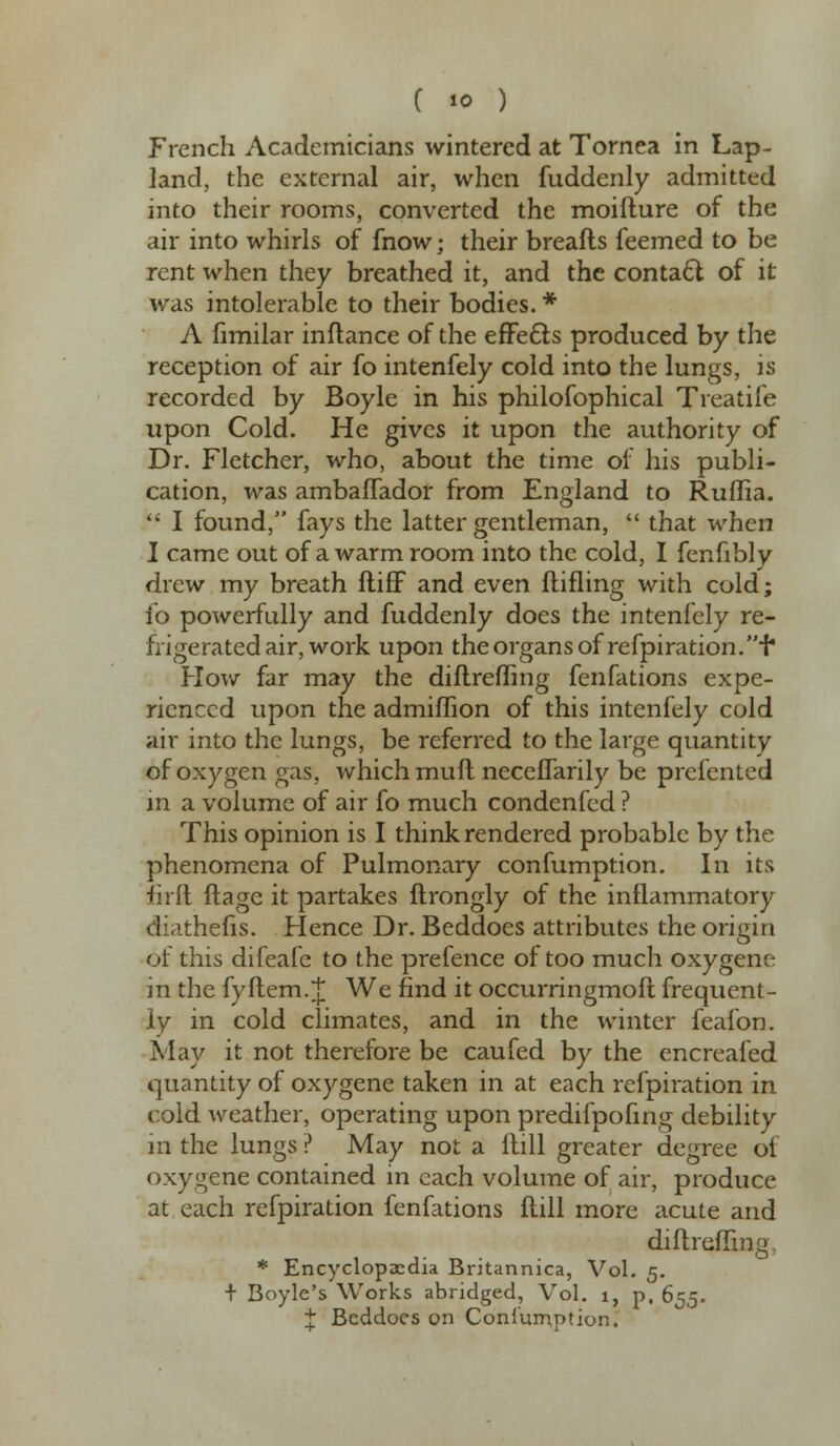 C «o ) French Academicians wintered at Tornea in Lap- land, the external air, when fuddenly admitted into their rooms, converted the moiilure of the air into whirls of fnow; their breafts feemed to be rent when they breathed it, and the contacl of it was intolerable to their bodies. * A fimilar inflance of the effects produced by the reception of air fo intenfely cold into the lungs, is recorded by Boyle in his philofophical Treatife upon Cold. He gives it upon the authority of Dr. Fletcher, who, about the time of his publi- cation, was ambaflador from England to Ruflia. I found, fays the latter gentleman, that when I came out of a warm room into the cold, I fenfibly drew my breath ftifF and even {tilling with cold; io powerfully and fuddenly does the intenfely re- frige rated air, work upon the organs of refpiration. I* How far may the diftreffing fenfations expe- rienced upon the admiffion of this intenfely cold air into the lungs, be referred to the large quantity of oxygen gas, which mull neceflarily be prcfented in a volume of air fo much condenfed ? This opinion is I think rendered probable by the phenomena of Pulmonary confumption. In its firft ftage it partakes ftrongly of the inflammatory diathefis. Hence Dr. Beddoes attributes the origin of this difeafe to the prefence of too much oxygene in the fyftem. J We find it occurringmoft frequent- ly in cold climates, and in the winter feafon. May it not therefore be caufed by the encreafed quantity of oxygene taken in at each refpiration in cold weather, operating upon predifpofing debility in the lungs ? May not a Hill greater degree oi oxygene contained in each volume of air, produce at each refpiration fenfations Hill more acute and diftreffing, * Encyclopaedia Britannica, Vol. 5. + Boyle's Works abridged. Vol. i, p. 655. J Beddoes on Consumption.