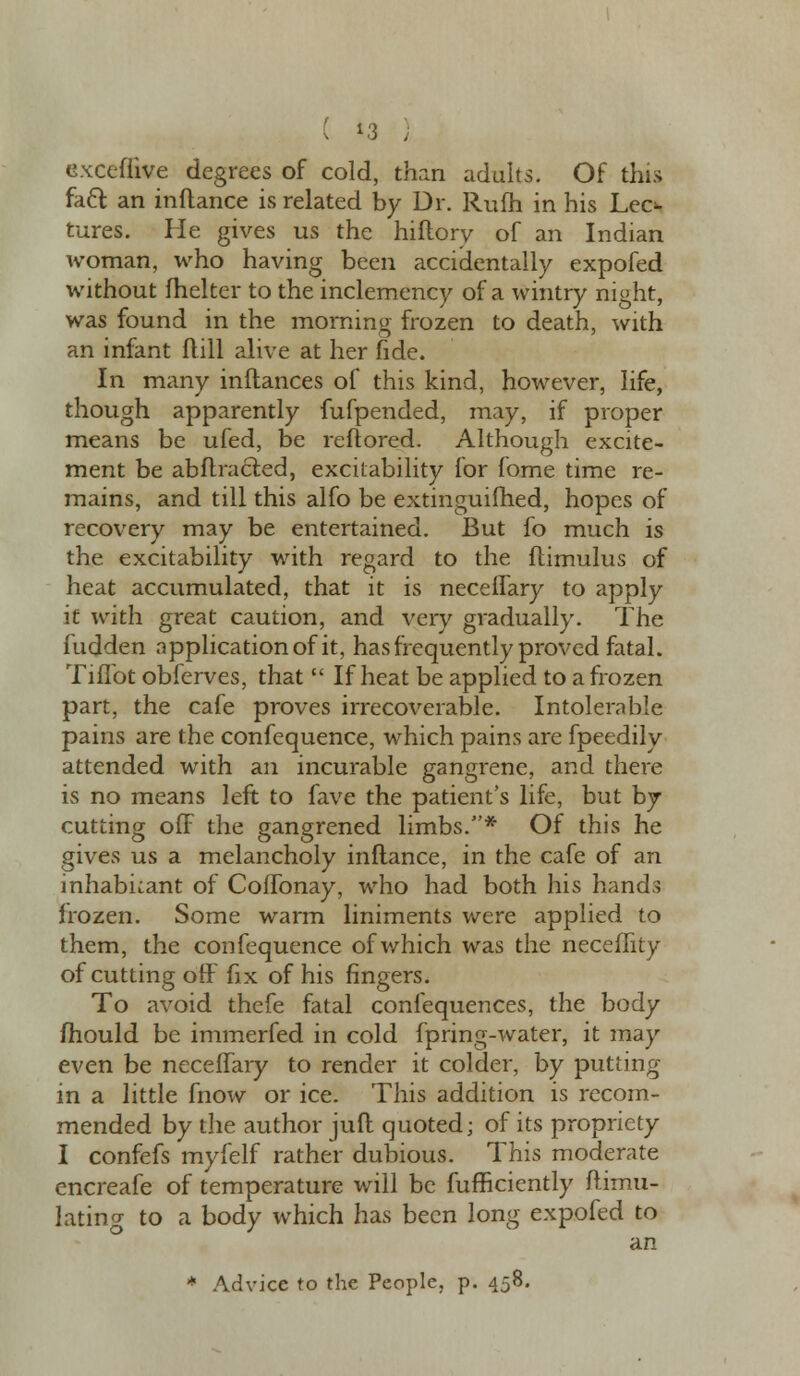 exceflive degrees of cold, than adults. Of this facl an inftance is related by Dr. Ruih in his Lec^ tures. He gives us the hiftory of an Indian woman, who having been accidentally expofed without fhelter to the inclemency of a wintry night, was found in the morning frozen to death, with an infant flill alive at her fide. In many inftances of this kind, however, life, though apparently fufpended, may, if proper means be ufed, be reftored. Although excite- ment be abftracted, excitability for fome time re- mains, and till this alfo be extinguifhed, hopes of recovery may be entertained. But fo much is the excitability with regard to the ftimulus of heat accumulated, that it is necelfary to apply if with great caution, and very gradually. The fudden application of it, has frequently proved fatal. Tiflbt obferves, that  If heat be applied to a frozen part, the cafe proves irrecoverable. Intolerable pains are the confequence, which pains are fpeedily attended with an incurable gangrene, and there is no means left to fave the patient's life, but by- cutting off the gangrened limbs.* Of this he gives us a melancholy inftance, in the cafe of an inhabitant of CofTonay, who had both his hands frozen. Some warm liniments were applied to them, the confequence of which was the neceffity of cutting off fix of his fingers. To avoid thefe fatal confequences, the body mould be immerfed in cold fpring-water, it may even be neceffary to render it colder, by putting in a little fnow or ice. This addition is recom- mended by the author juft quoted; of its propriety I confefs myfelf rather dubious. This moderate cncreafe of temperature will be fufficiently ftimu- lating to a body which has been long expofed to an * Advice to the People, p. 458.