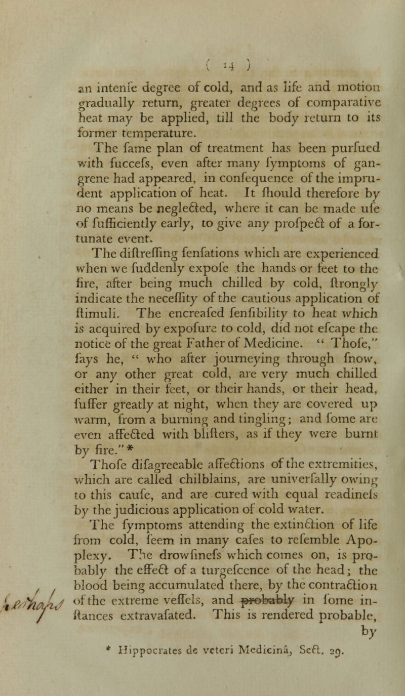 ( -4 ) an intenfe degree of cold, and as life and motion gradually return, greater degrees of comparative heat may be applied, till the body return to its former temperature. The fame plan of treatment has been purfued with fuccefs, even after many fymptoms of gan- grene had appeared, in confequence of the impru- dent application of heat. It mould therefore by no means be neglected, where it can be made ufe of fufficiently early, to give any profpecl: of a for- tunate event. The diftrefling fenfations which are experienced when we fuddenly expofe the hands or feet to the fire, after being much chilled by cold, nrongly indicate the neceflity of the cautious application of ftimuli. The encreafed fenfibility to heat which is acquired by expofure to cold, did not efcape the notice of the great Father of Medicine.  Thofe, fays he,  who after journeying through fnow, or any other great cold, are very much chilled either in their feet, or their hands, or their head, fuffer greatly at night, when they are covered up warm, from a burning and tingling; and fome are even affe&ed with bliftcrs, as if they were burnt by fire.* Thofe difagreeable affections of the extremities, which are called chilblains, are univerfally owing to this caufe, and are cured with equal readinels by the judicious application of cold water. The fymptoms attending the extinction of life from cold, feem in many cafes to refemble Apo- plexy. The drowfinefs which comes on, is pro- bably the effect of a turgefcence of the head; the blood being accumulated there, by the contraction Lfs/yiftLj of the extreme veffels, and probably in fome in- / ftances extravafated. This is rendered probable, by * Hippocrates de vctcri Mcdicina, ScR. 20.