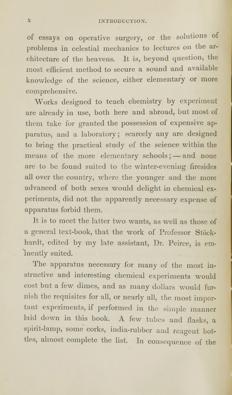 of essays on operative surgery, or the solutions ol problems in celestial mechanics to lectures on the ar- chitecture of the heavens. It is, beyond question, the most efficient method to secure a sound and available knowledge of the science, either elementary or more comprehensive. Works designed to teach chemistry by experiment are already in use, both here and abroad, but most of them take for granted the possession of expensive ap- paratus, and a laboratory; scarcely any are designed to bring the practical study of the science within the means of the more elementary schools; — and none are to be found suited to the winter-evening firesides all over the country, where the younger and the more advanced of both sexes would delight in chemical ex- periments, did not the apparently necessary expense of apparatus forbid them. It is to meet the latter two wants, as well as those of a general text-book, that the work of Professor Stock- hardt, edited by my late assistant, Dr. Peirce, is em- inently suited. The apparatus necessary for many of the most in- structive and interesting chemical experiments would cost but a few dimes, and as many dollars would fur- nish the requisites for all, or nearly all, the most impor- tant experiments, if performed in the simple manner laid down in this book. A few tubes and flasks, a spirit-lamp, some corks, india-rubber and reagent bot- tles, almost complete the list. In consequence of the