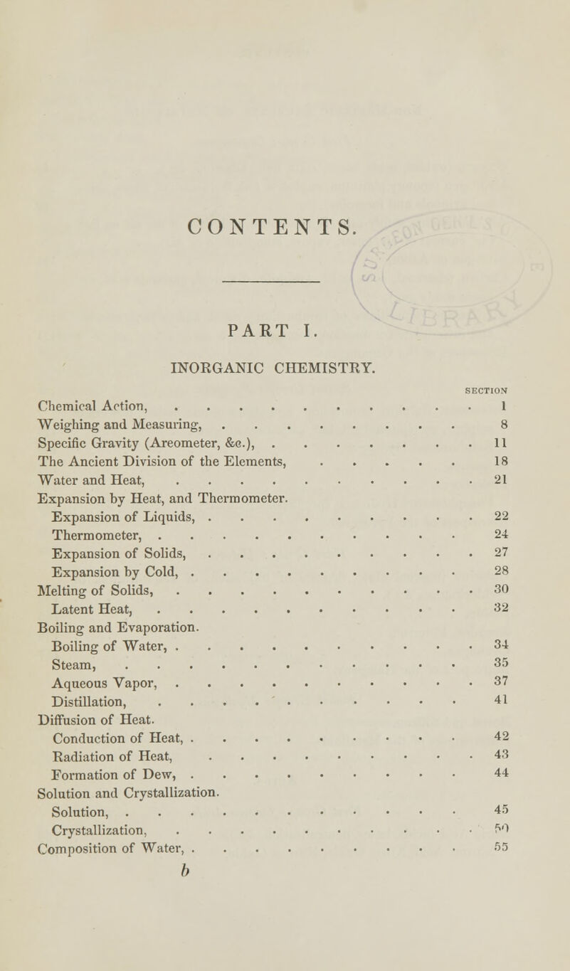 CONTENTS. PART I. INORGANIC CHEMISTRY. SECTION Chemical Action, 1 Weighing and Measuring, 8 Specific Gravity (Areometer, &c), 11 The Ancient Division of the Elements, 18 Water and Heat, 21 Expansion by Heat, and Thermometer. Expansion of Liquids, 22 Thermometer, 24 Expansion of Solids, 27 Expansion by Cold, 28 Melting of Solids, 30 Latent Heat, 32 Boiling and Evaporation. Boiling of Water, 34 Steam, 35 Aqueous Vapor, 37 Distillation, 41 Diffusion of Heat. Conduction of Heat, 42 Radiation of Heat, 43 Formation of Dew, 44 Solution and Crystallization. Solution, 45 Crystallization, 51 Composition of Water, 55 b