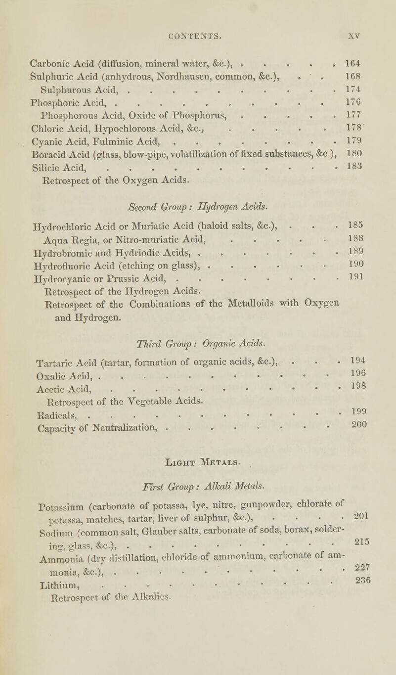 Carbonic Acid (diffusion, mineral water, &c), 164 Sulphuric Acid (anhydrous, Nordhausen, common, &c), . . 168 Sulphurous Acid 174 Phosphoric Acid, 176 Phosphorous Acid, Oxide of Phosphorus, 177 Chloric Acid, Hypochlorous Acid, &c, ..... 178 Cyanic Acid, Fulminic Acid, 179 Boracid Acid (glass, blow-pipe, volatilization of fixed substances, &c ), 180 Silicic Acid, 183 Ketrospect of the Oxygen Acids. Second Group: Hydrogen Acids. Hydrochloric Acid or Muriatic Acid (haloid salts, &c), . . .185 Aqua Regia, or Nitro-muriatic Acid, 188 Ilydrobromic and Hydriodic Acids, 189 Hydrofluoric Acid (etching on glass), 190 Hydrocyanic or Prussic Acid, 191 Retrospect of the Hydrogen Acids. Retrospect of the Combinations of the Metalloids with Oxygen and Hydrogen. Third Group : Organic Acids. Tartaric Acid (tartar, formation of organic acids, &c), • • .194 Oxalic Acid, I96 Acetic Acid, 198 Retrospect of the Vegetable Acids. Radicals, Capacity of Neutralization, 199 200 Light Metals. First Group : Alkali Metals. Potassium (carbonate of potassa, lye, nitre, gunpowder, chlorate of potassa, matches, tartar, liver of sulphur, &c), . . • .201 Sodium (common salt, Glauber salts, carbonate of soda, borax, solder ing, glass, &c), Ammonia (dry distillation, chloride of ammonium, carbonate of am monia, &c), Lithium, Retrospect of the Alkalies. 215 227 236