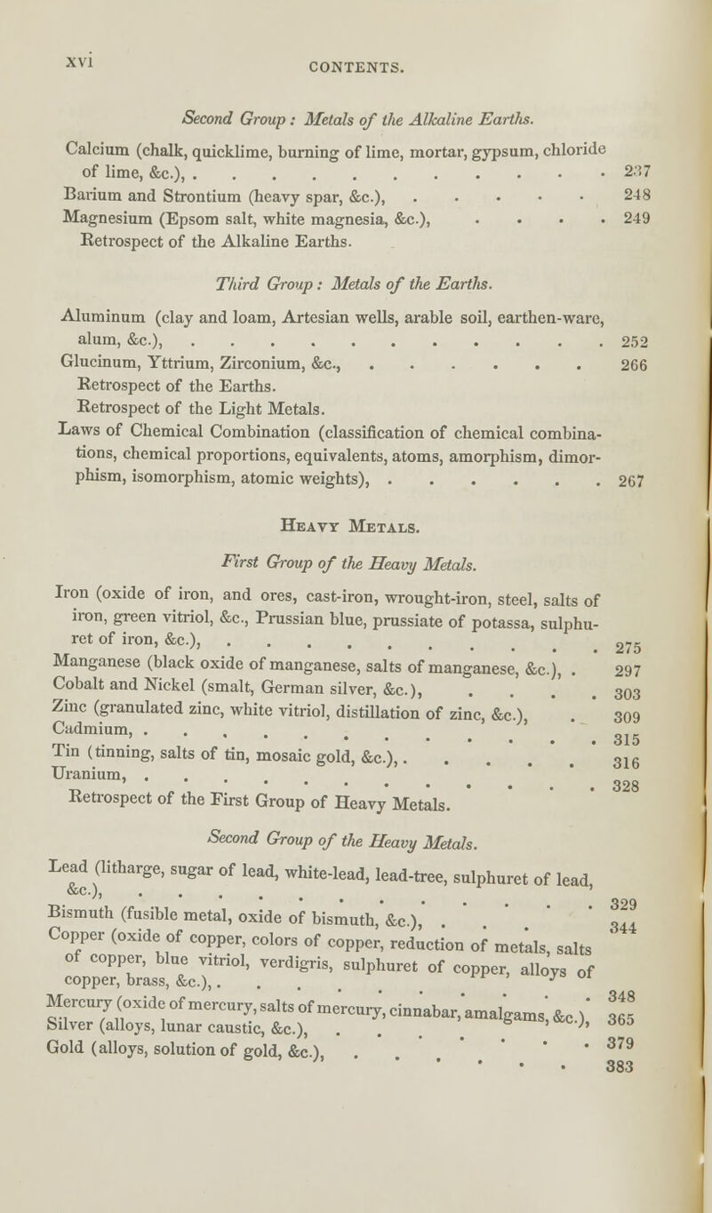 Second Group : Metals of the Alkaline Earths. Calcium (chalk, quicklime, burning of lime, mortar, gypsum, chloride of lime, &c), 2;!7 Barium and Strontium (heavy spar, &c.), 248 Magnesium (Epsom salt, white magnesia, &c), .... 249 Retrospect of the Alkaline Earths. Third Group: Metals of the Earths. Aluminum (clay and loam, Artesian wells, arable soil, earthen-ware, alum, &c), 252 Glucinum, Yttrium, Zirconium, &c, 266 Retrospect of the Earths. Retrospect of the Light Metals. Laws of Chemical Combination (classification of chemical combina- tions, chemical proportions, equivalents, atoms, amorphism, dimor- phism, isomorphism, atomic weights), 267 Heavy Metals. First Gi-oup of the Heavy Metals. Iron (oxide of iron, and ores, cast-iron, wrought-iron, steel, salts of iron, green vitriol, &c., Prussian blue, prussiate of potassa, sulphu- ret of iron, &c), „75 Manganese (black oxide of manganese, salts of manganese, &c), . 297 Cobalt and Nickel (smalt, German silver, &c), . . .' . 303 Zinc (granulated zinc, white vitriol, distillation of zinc, &c), . ' 309 Cadmium Tin (tinning, salts of tin, mosaic gold, &c.),. . . 316 Uranium, ' ... 328 Retrospect of the First Group of Heavy Metals. Second Group of the Heavy Metals. Lead (litharge, sugar of lead, white-lead, lead-tree, sulphuret of lead, &c), ' Bismuth (fusible metal, oxide of bismuth, &c.),' . 344 Copper (oxide of copper, colors of copper, reduction of metals, salts of copper, blue vitriol, verdigris, sulphuret of copper, alloys of copper, brass, &c),... r ; ul Mercur7(oxideofmercury,salts'ofmercur;,cinnabar;amalgamS')&c.)' lf5 Silver (alloys, lunar caustic, &c), . ;' Gold (alloys, solution of gold, &c.) . ' 379 383