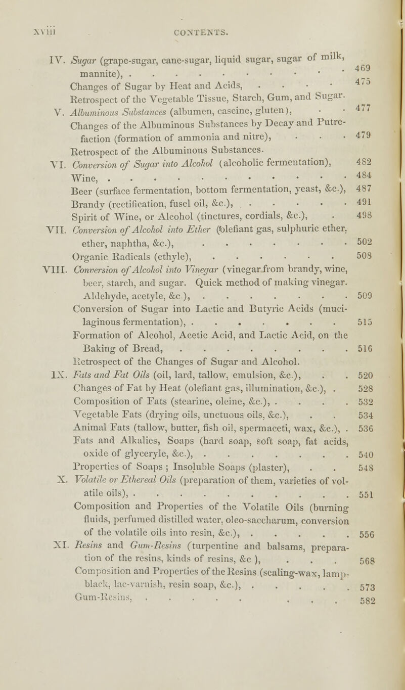 IV. Sugar (grape-sugar, cane-sugar, liquid sugar, sugar of milk, .. N . 4 69 manrnte), Changes of Sugar by Heat and Acids, . . • • 4' ' Retrospect of the Vegetable Tissue, Starch, Gum, and Sugar. V. Albuminous Substances (albumen, caseine, gluten), • -47/ Changes of the Albuminous Substances by Decay and Putre- faction (formation of ammonia and nitre), • • .479 Retrospect of the Albuminous Substances. VI. Conversion of Sugar into Alcohol (alcoholic fermentation), 4S2 Wine, 484 Beer (surface fermentation, bottom fermentation, yeast, &c.), 487 Brandy (rectification, fusel oil, &c), 491 Spirit of Wine, or Alcohol (tinctures, cordials, &c), • 493 VII. Conversion of Alcohol into Ether (blefiant gas, sulphuric ether. ether, naphtha, &c.), 502 Organic Radicals (ethyle), 508 VIII. Conversion of Alcohol into Vinegar (vinegar from brandy, wine, beer, starch, and sugar. Quick method of making vinegar. Aldehyde, acetyle, &c ), 509 Conversion of Sugar into Lactic and Butyric Acids (muci- laginous fermentation), 515 Formation of Alcohol, Acetic Acid, and Lactic Acid, on the Baking of Bread, 51G Retrospect of the Changes of Sugar and Alcohol. IX. Fats and Fat Oils (oil, lard, tallow, emulsion, &c.), . . 520 Changes of Fat by Heat (olefiant gas, illumination, &c), . 528 Composition of Fats (stearine, oleine, &c), .... 532 Vegetable Fats (drying oils, unctuous oils, &c), . . 534 Animal Fats (tallow, butter, fish oil, spermaceti, wax, &c.), . 536 Fats and Alkalies, Soaps (hard soap, soft soap, fat acids, oxide of glyceryle, &c), 540 Properties of Soaps ; Insoluble Soaps (plaster), . . 54 S X. Volatile or Ethereal Oils (preparation of them, varieties of vol- atile oils), .......... 551 Composition and Properties of the Volatile Oils (burning fluids, perfumed distilled water, oleo-saccharum, conversion of the volatile oils into resin, &c), ..... 556 XI. Resins and Gum-Resins (turpentine and balsams, prepara- tion of the resins, kinds of resins, &c ), 56g Composition and Properties of the Resins (sealing-wax, lamp- black, lac-varnish, resin soap, &c), ..... 573 Gum ' 582