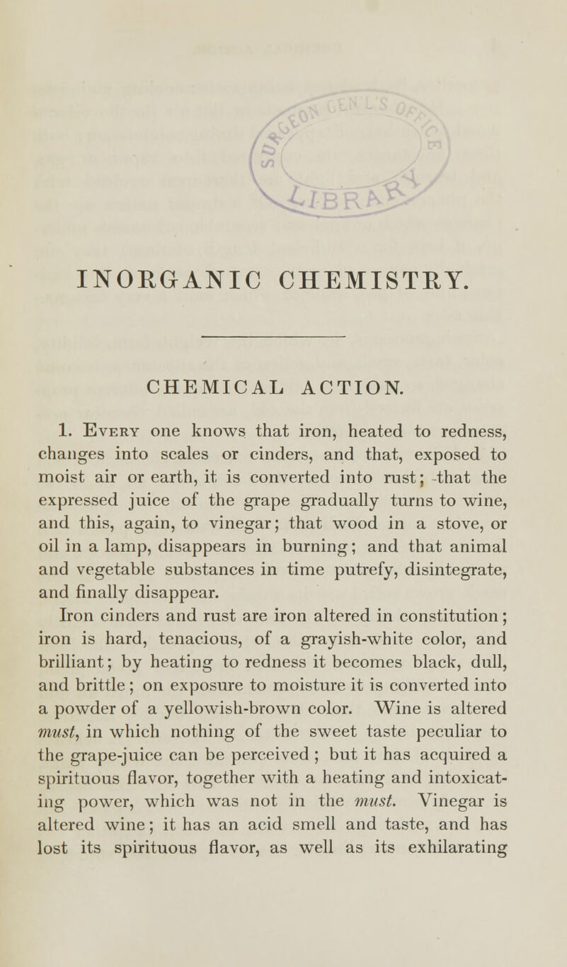 CHEMICAL ACTION. 1. Every one knows that iron, heated to redness, changes into scales or cinders, and that, exposed to moist air or earth, it is converted into rust; that the expressed juice of the grape gradually turns to wine, and this, again, to vinegar; that wood in a stove, or oil in a lamp, disappears in burning; and that animal and vegetable substances in time putrefy, disintegrate, and finally disappear. Iron cinders and rust are iron altered in constitution; iron is hard, tenacious, of a grayish-white color, and brilliant; by heating to redness it becomes black, dull, and brittle ; on exposure to moisture it is converted into a powder of a yellowish-brown color. Wine is altered must, in which nothing of the sweet taste peculiar to the grape-juice can be perceived ; but it has acquired a spirituous flavor, together with a heating and intoxicat- ing power, which was not in the must. Vinegar is altered wine; it has an acid smell and taste, and has lost its spirituous flavor, as well as its exhilarating