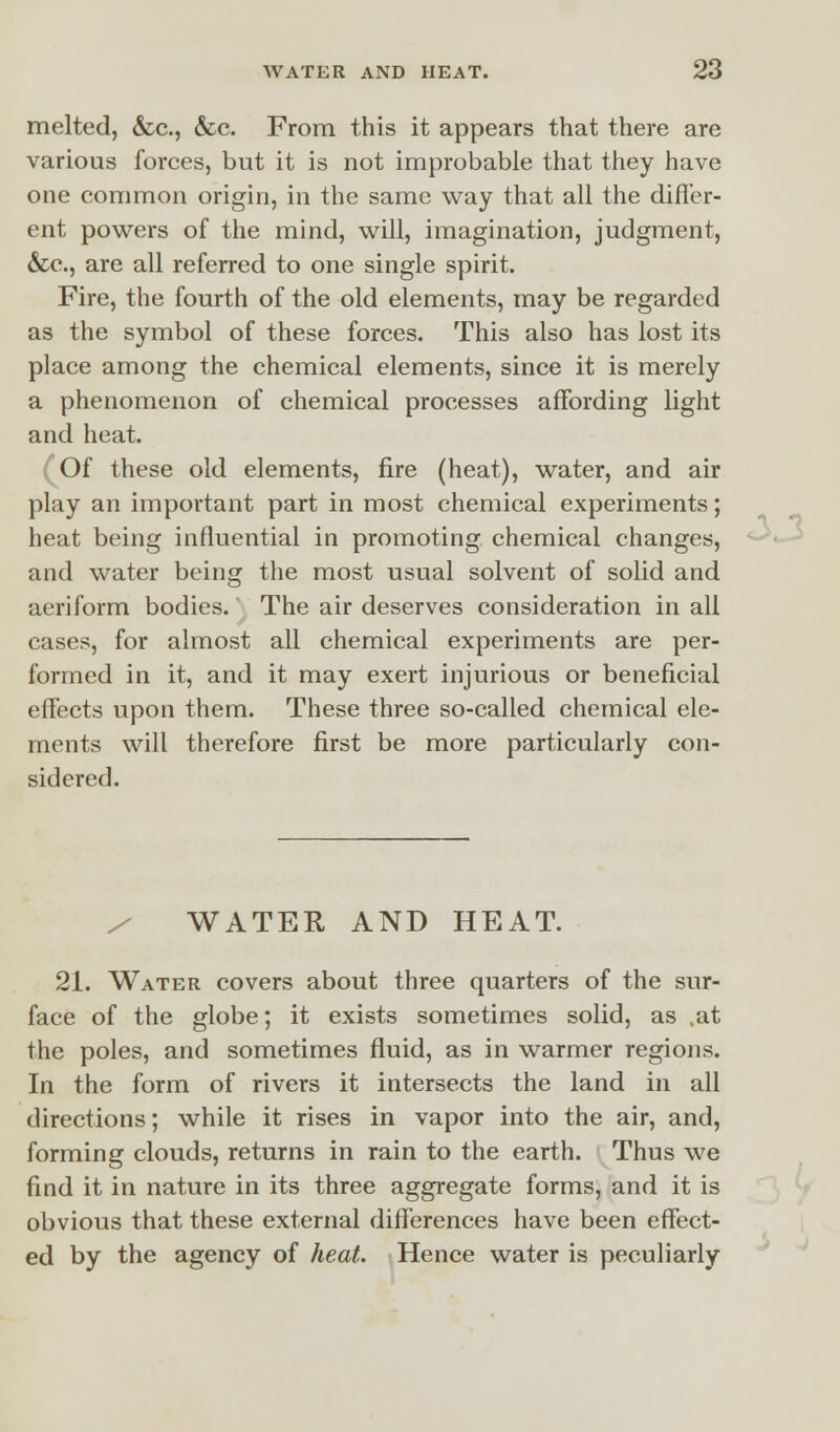 melted, &c, &c. From this it appears that there are various forces, but it is not improbable that they have one common origin, in the same way that all the differ- ent powers of the mind, will, imagination, judgment, &c, are all referred to one single spirit. Fire, the fourth of the old elements, may be regarded as the symbol of these forces. This also has lost its place among the chemical elements, since it is merely a phenomenon of chemical processes affording light and heat. (Of these old elements, fire (heat), water, and air play an important part in most chemical experiments; heat being influential in promoting chemical changes, and water being the most usual solvent of solid and aeriform bodies. The air deserves consideration in all cases, for almost all chemical experiments are per- formed in it, and it may exert injurious or beneficial effects upon them. These three so-called chemical ele- ments will therefore first be more particularly con- sidered. WATER AND HEAT. 21. Water covers about three quarters of the sur- face of the globe; it exists sometimes solid, as .at the poles, and sometimes fluid, as in warmer regions. In the form of rivers it intersects the land in all directions; while it rises in vapor into the air, and, forming clouds, returns in rain to the earth. Thus we find it in nature in its three aggregate forms, and it is obvious that these external differences have been effect- ed by the agency of heat. Hence water is peculiarly