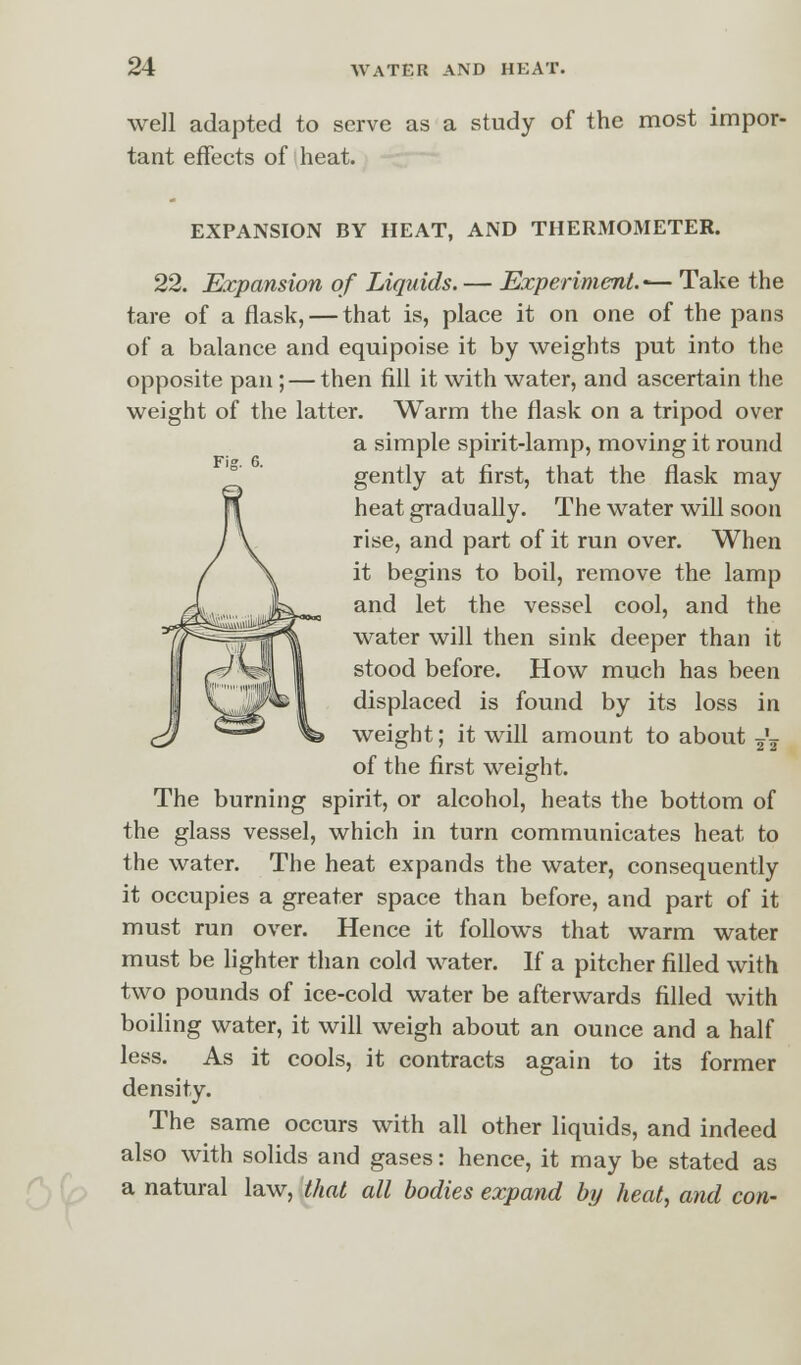 well adapted to serve as a study of the most impor- tant effects of heat. EXPANSION BY HEAT, AND THERMOMETER. 22. Expansion of Liquids. — Experiment.'— Take the tare of a flask, — that is, place it on one of the pans of a balance and equipoise it by weights put into the opposite pan; — then fill it with water, and ascertain the weight of the latter. Warm the flask on a tripod over a simple spirit-lamp, moving it round gently at first, that the flask may heat gradually. The water will soon rise, and part of it run over. When it begins to boil, remove the lamp and let the vessel cool, and the water will then sink deeper than it stood before. How much has been displaced is found by its loss in weight; it will amount to about ^ of the first weight. The burning spirit, or alcohol, heats the bottom of the glass vessel, which in turn communicates heat to the water. The heat expands the water, consequently it occupies a greater space than before, and part of it must run over. Hence it follows that warm water must be lighter than cold water. If a pitcher filled with two pounds of ice-cold water be afterwards filled with boiling water, it will weigh about an ounce and a half less. As it cools, it contracts again to its former density. The same occurs with all other liquids, and indeed also with solids and gases: hence, it may be stated as a natural law, that all bodies expand by heat, and con-