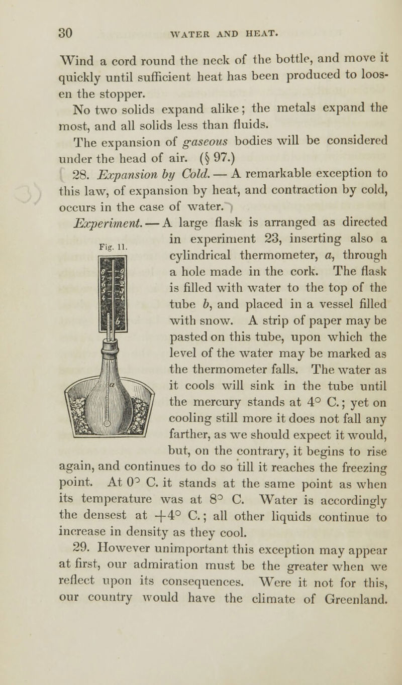 Fig. 11. Wind a cord round the neck of the bottle, and move it quickly until sufficient heat has been produced to loos- en the stopper. No two solids expand alike; the metals expand the most, and all solids less than fluids. The expansion of gaseous bodies will be considered under the head of air. (§ 97.) 28. Expansion by Cold. — A remarkable exception to this law, of expansion by heat, and contraction by cold, occurs in the case of water.*) Experiment. — A large flask is arranged as directed in experiment 23, inserting also a cylindrical thermometer, a, through a hole made in the cork. The flask is filled with water to the top of the tube b, and placed in a vessel filled with snow. A strip of paper may be pasted on this tube, upon which the level of the water may be marked as the thermometer falls. The water as it cools will sink in the tube until the mercury stands at 4° C.; yet on cooling still more it does not fall any farther, as we should expect it would, but, on the contrary, it begins to rise again, and continues to do so till it reaches the freezing point. At 0° C. it stands at the same point as when its temperature was at 8° C. Water is accordingly the densest at -f4° C.; all other liquids continue to increase in density as they cool. 29. However unimportant this exception may appear at first, our admiration must be the greater when we reflect upon its consequences. Were it not for this, our country would have the climate of Greenland.