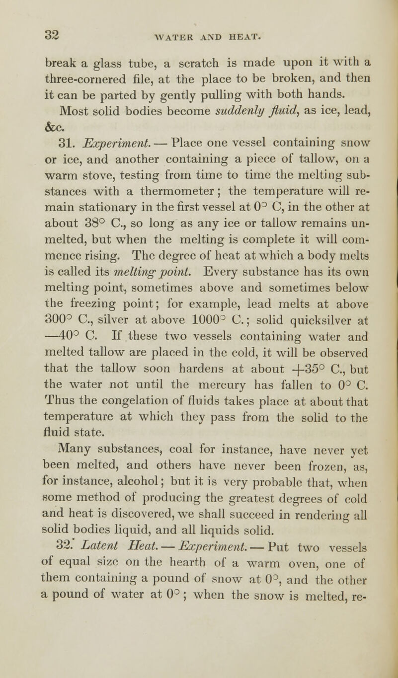 break a glass tube, a scratch is made upon it with a three-cornered file, at the place to be broken, and then it can be parted by gently pulling with both hands. Most solid bodies become suddenly fluid, as ice, lead, &c. 31. Experiment. — Place one vessel containing snow or ice, and another containing a piece of tallow, on a warm stove, testing from time to time the melting sub- stances with a thermometer; the temperature will re- main stationary in the first vessel at 0° C, in the other at about 38° C, so long as any ice or tallow remains un- melted, but when the melting is complete it will com- mence rising. The degree of heat at which a body melts is called its melting point. Every substance has its own melting point, sometimes above and sometimes below the freezing point; for example, lead melts at above 300° C, silver at above 1000° C.; solid quicksilver at —40° C. If these two vessels containing water and melted tallow are placed in the cold, it will be observed that the tallow soon hardens at about -{-35° C, but the water not until the mercury has fallen to 0° C. Thus the congelation of fluids takes place at about that temperature at which they pass from the solid to the fluid state. Many substances, coal for instance, have never yet been melted, and others have never been frozen, as, for instance, alcohol; but it is very probable that, when some method of producing the greatest degrees of cold and heat is discovered, we shall succeed in rendering all solid bodies liquid, and all liquids solid. 32. Latent Heat. — Experiment. — Put two vessels of equal size on the hearth of a warm oven, one of them containing a pound of snow at 0°, and the other a pound of water at 0°; when the snow is melted, re-