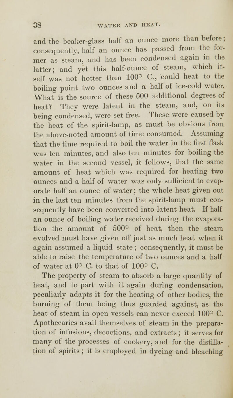 and the beaker-glass half an ounce more than before; consequently, half an ounce has passed from the for- mer as steam, and has been condensed again in the latter; and yet this half-ounce of steam, which it- self was not hotter than 100° C, could heat to the boiling point two ounces and a half of ice-cold water. What is the source of these 500 additional degrees of heat? They were latent in the steam, and, on its being condensed, were set free. These were caused by the heat of the spirit-lamp, as must be obvious from the above-noted amount of time consumed. Assuming that the time required to boil the water in the first flask was ten minutes, and also ten minutes for boiling the water in the second vessel, it follows, that the same amount of heat which was required for heating two ounces and a half of water was only sufficient to evap- orate half an ounce of water; the whole heat given out in the last ten minutes from the spirit-lamp must con- sequently have been converted into latent heat. If half an ounce of boiling water received during the evapora- tion the amount of 500° of heat, then the steam evolved must have given off just as much heat when it again assumed a liquid state; consequently, it must be able to raise the temperature of two ounces and a half of water at 0° C. to that of 100^ C. The property of steam to absorb a large quantity of heat, and to part with it again during condensation, peculiarly adapts it for the heating of other bodies, the burning of them being thus guarded against, as the heat of steam in open vessels can never exceed 100° C. Apothecaries avail themselves of steam in the prepara- tion of infusions, decoctions, and extracts; it serves for many of the processes of cookery, and for the distilla- tion of spirits ; it is employed in dyeing and bleaching