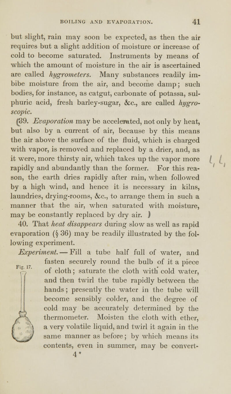 but slight, rain may soon be expected, as then the air requires but a slight addition of moisture or increase of cold to become saturated. Instruments by means of which the amount of moisture in the air is ascertained are called hygrometers. Many substances readily im- bibe moisture from the air, and become damp; such bodies, for instance, as catgut, carbonate of potassa, sul- phuric acid, fresh barley-sugar, &c, are called hygro- scopic. (89. Evaporation may be accelerated, not only by heat, but also by a current of air, because by this means the air above the surface of the fluid, which is charged with vapor, is removed and replaced by a drier, and, as it were, more thirsty air, which takes up the vapor more rapidly and abundantly than the former. For this rea- son, the earth dries rapidly after rain, when followed by a high wind, and hence it is necessary in kilns, laundries, drying-rooms, &c, to arrange them in such a manner that the air, when saturated with moisture, may be constantly replaced by dry air. ) 40. That heat disappears during slow as well as rapid evaporation (§ 36) may be readily illustrated by the fol- lowing experiment. Experiment. — Fill a tube half full of water, and fasten securely round the bulb of it a piece of cloth; saturate the cloth with cold water, and then twirl the tube rapidly between the hands; presently the water in the tube will become sensibly colder, and the degree of cold may be accurately determined by the thermometer. Moisten the cloth with ether, a very volatile liquid, and twirl it again in the same manner as before; by which means its contents, even in summer, may be convert- 4*