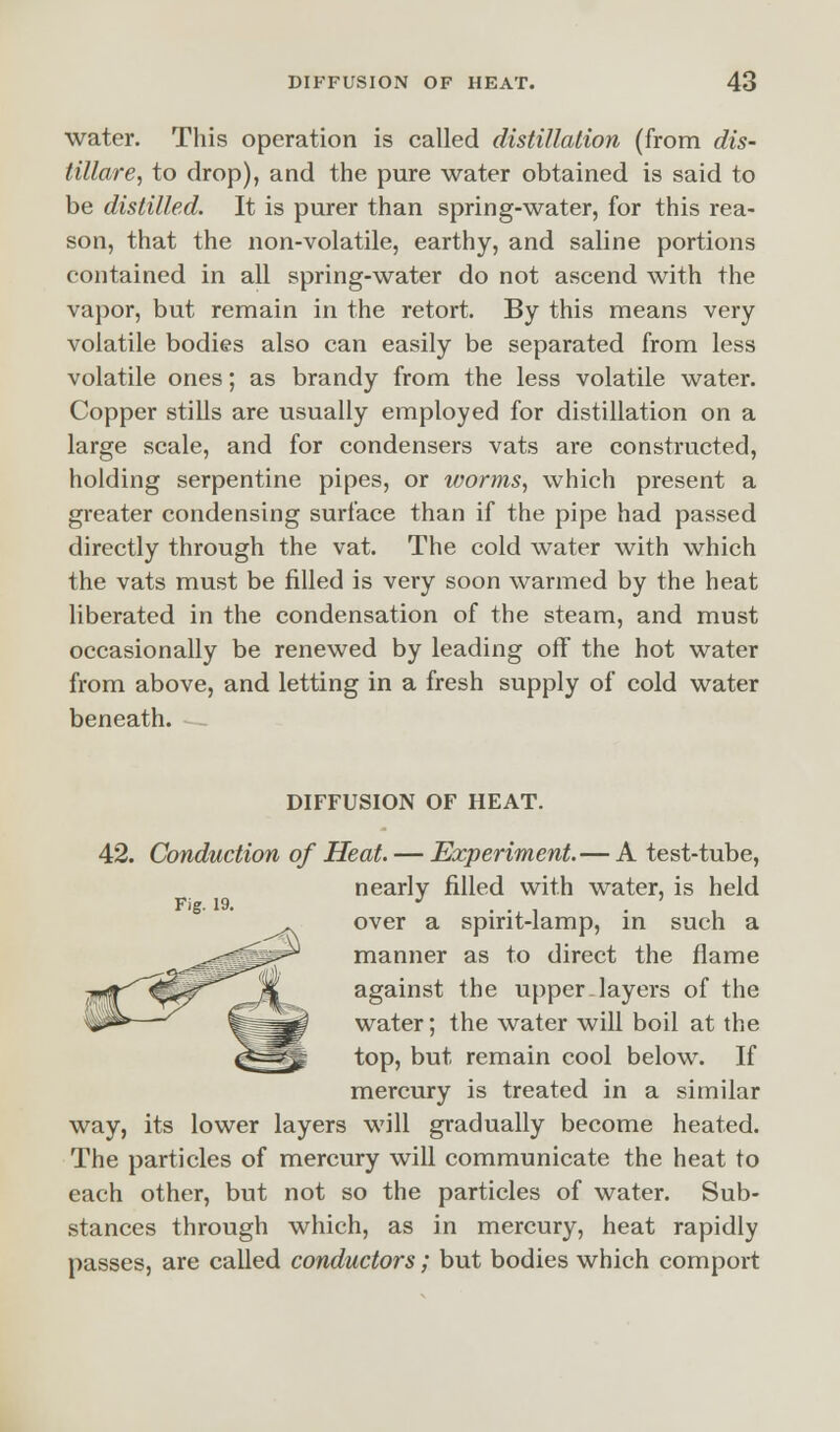 water. This operation is called distillation (from dis- tillare, to drop), and the pure water obtained is said to be distilled. It is purer than spring-water, for this rea- son, that the non-volatile, earthy, and saline portions contained in all spring-water do not ascend with the vapor, but remain in the retort. By this means very volatile bodies also can easily be separated from less volatile ones; as brandy from the less volatile water. Copper stills are usually employed for distillation on a large scale, and for condensers vats are constructed, holding serpentine pipes, or worms, which present a greater condensing surface than if the pipe had passed directly through the vat. The cold water with which the vats must be filled is very soon warmed by the heat liberated in the condensation of the steam, and must occasionally be renewed by leading off the hot water from above, and letting in a fresh supply of cold water beneath. —. DIFFUSION OF HEAT. 42. Conduction of Heat. — Experiment.— A test-tube, nearly filled with water, is held over a spirit-lamp, in such a manner as to direct the flame against the upper layers of the water; the water will boil at the top, but remain cool below. If mercury is treated in a similar way, its lower layers will gradually become heated. The particles of mercury will communicate the heat to each other, but not so the particles of water. Sub- stances through which, as in mercury, heat rapidly passes, are called conductors; but bodies which comport