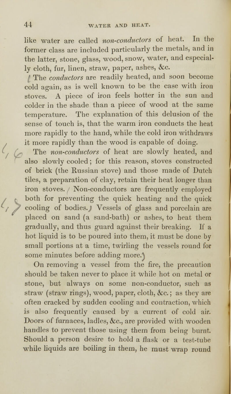 like water are called non-conductors of heat. In the former class are included particularly the metals, and in the latter, stone, glass, wood, snow, water, and especial- ly cloth, fur, linen, straw, paper, ashes, &c. I The conductors are readily heated, and soon become cold again, as is well known to be the case with iron stoves. A piece of iron feels hotter in the sun and colder in the shade than a piece of wood at the same temperature. The explanation of this delusion of the sense of touch is, that the warm iron conducts the heat more rapidly to the hand, while the cold iron withdraws it more rapidly than the wood is capable of doing. Qr, The non-conductors of heat are slowly heated, and also slowly cooled; for this reason, stoves constructed of brick (the Russian stove) and those made of Dutch tiles, a preparation of clay, retain their heat longer than iron stoves. / Non-conductors are frequently employed >both for preventing the quick heating and the quick cooling of bodies.^ Vessels of glass and porcelain are placed on sand (a sand-bath) or ashes, to heat them gradually, and thus guard against their breaking. If a hot liquid is to be poured into them, it must be done by small portions at a time, twirling the vessels round for some minutes before adding more.) On removing a vessel from the fire, the precaution should be taken never to place it while hot on metal or stone, but always on some non-conductor, such as straw (straw rings), wood, paper, cloth, &c.; as they are often cracked by sudden cooling and contraction, which is also frequently caused by a current of cold air. Doors of furnaces, ladles, &c, are provided with wooden handles to prevent those using them from being burnt. Should a person desire to hold a flask or a test-tube while liquids are boiling in them, he must wrap round