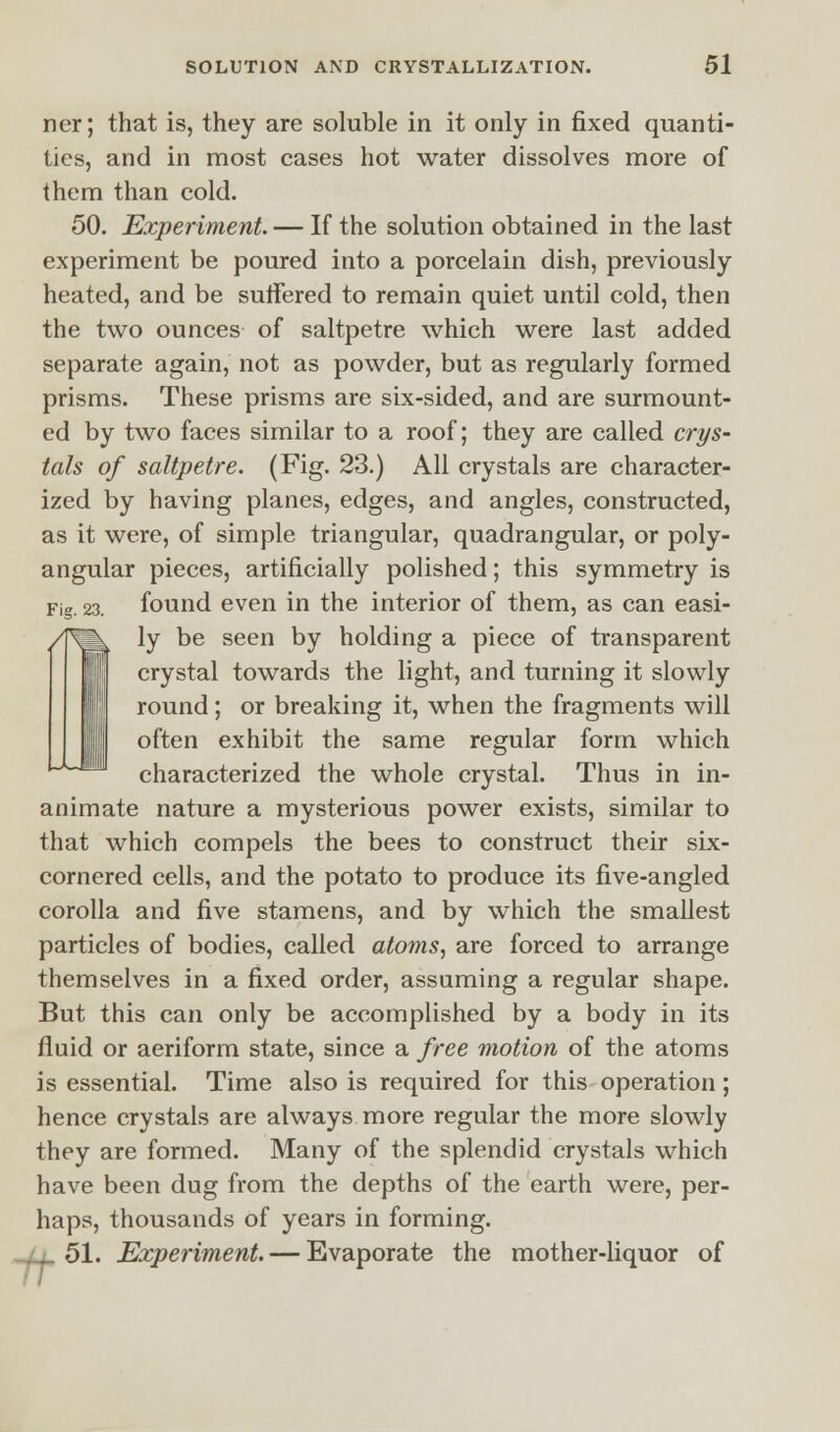 ncr; that is, they are soluble in it only in fixed quanti- ties, and in most cases hot water dissolves more of them than cold. 50. Experiment. — If the solution obtained in the last experiment be poured into a porcelain dish, previously heated, and be suffered to remain quiet until cold, then the two ounces of saltpetre which were last added separate again, not as powder, but as regularly formed prisms. These prisms are six-sided, and are surmount- ed by two faces similar to a roof; they are called crys- tals of saltpetre. (Fig. 23.) All crystals are character- ized by having planes, edges, and angles, constructed, as it were, of simple triangular, quadrangular, or poly- angular pieces, artificially polished; this symmetry is Fig. 23. found even in the interior of them, as can easi- /TOk ly be seen by holding a piece of transparent crystal towards the light, and turning it slowly round; or breaking it, when the fragments will often exhibit the same regular form which characterized the whole crystal. Thus in in- animate nature a mysterious power exists, similar to that which compels the bees to construct their six- cornered cells, and the potato to produce its five-angled corolla and five stamens, and by which the smallest particles of bodies, called atoms, are forced to arrange themselves in a fixed order, assuming a regular shape. But this can only be accomplished by a body in its fluid or aeriform state, since a free motion of the atoms is essential. Time also is required for this operation; hence crystals are always more regular the more slowly they are formed. Many of the splendid crystals which have been dug from the depths of the earth were, per- haps, thousands of years in forming. 51. Experiment. — Evaporate the mother-liquor of