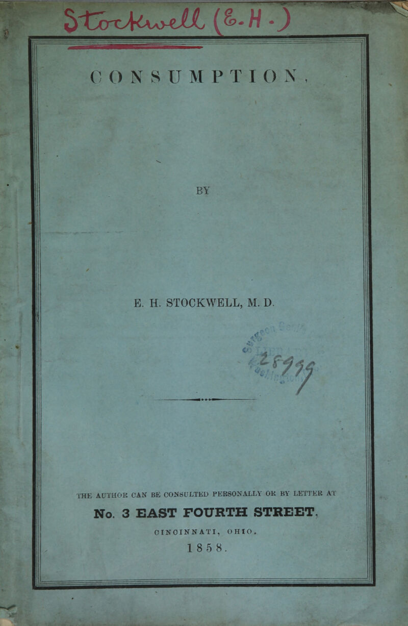 5i£x>kw<jU,(&-W0 C 0 N S U M P T ION, BY E. H. STOCKWELL, M. D. fif 7 THE AUTHOR CAN BE CONSULTED PERSONALLY OR BY LETTER AT No. 3 EAST FOURTH STREET, CINCINNATI. OHIO. 18 5 8.