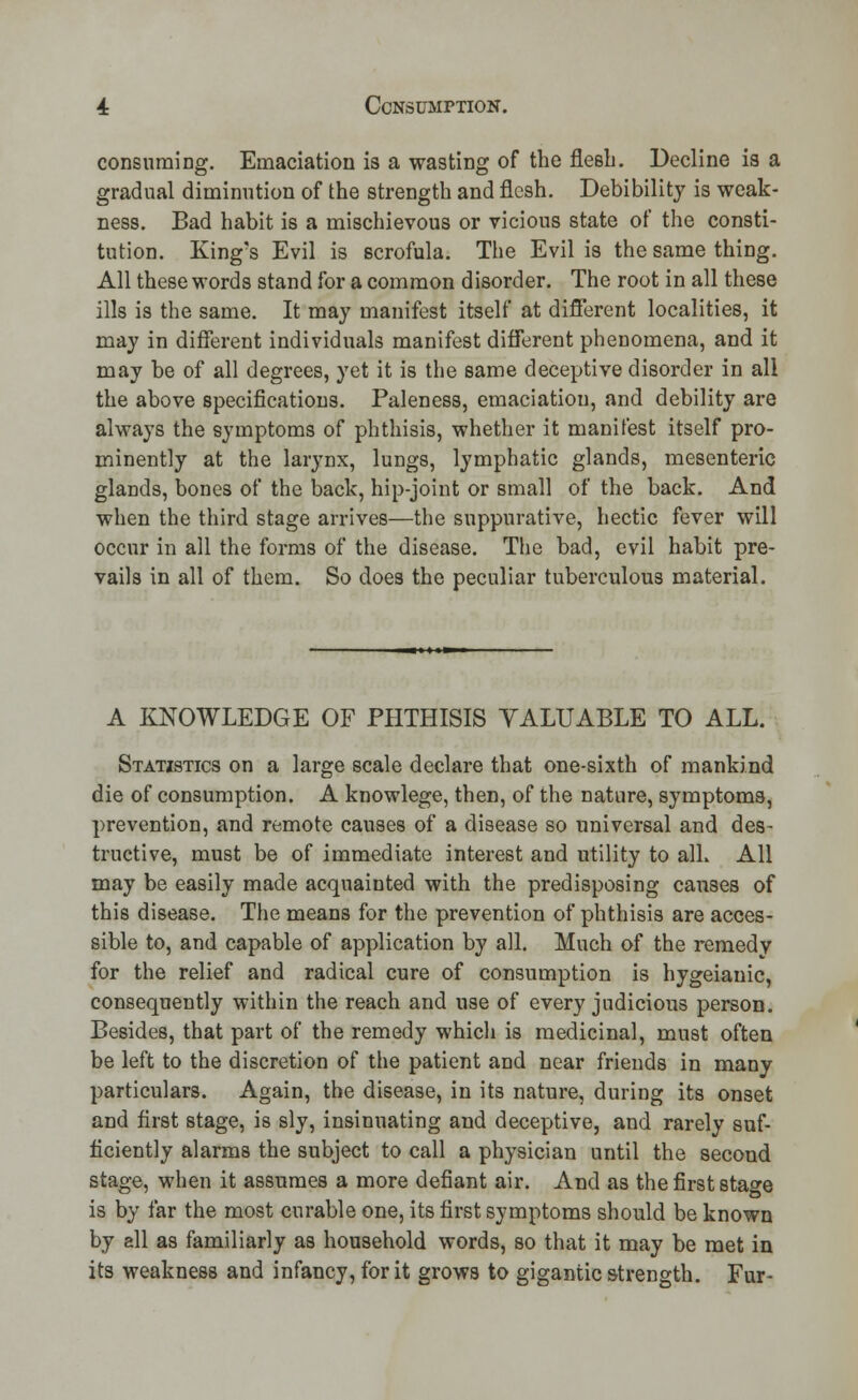 consuming. Emaciation is a wasting of the flesh. Decline is a gradual diminution of the strength and flesh. Debibility is weak- ness. Bad habit is a mischievous or vicious state of the consti- tution. King's Evil is scrofula. The Evil is the same thing. All these words stand for a common disorder. The root in all these ills is the same. It may manifest itself at different localities, it may in different individuals manifest different phenomena, and it may be of all degrees, yet it is the same deceptive disorder in all the above specifications. Paleness, emaciation, and debility are always the symptoms of phthisis, whether it manifest itself pro- minently at the larynx, lungs, lymphatic glands, mesenteric glands, bones of the back, hip-joint or small of the back. And when the third stage arrives—the suppurative, hectic fever will occur in all the forms of the disease. The bad, evil habit pre- vails in all of them. So does the peculiar tuberculous material. A KNOWLEDGE OF PHTHISIS YALUABLE TO ALL. Statistics on a large scale declare that one-sixth of mankind die of consumption. A knowlege, then, of the nature, symptoms, prevention, and remote causes of a disease so universal and des- tructive, must be of immediate interest and utility to alh All may be easily made acquainted with the predisposing causes of this disease. The means for the prevention of phthisis are acces- sible to, and capable of application by all. Much of the remedv for the relief and radical cure of consumption is hygeianic, consequently within the reach and use of every judicious person. Besides, that part of the remedy which is medicinal, must often be left to the discretion of the patient and near friends in many particulars. Again, the disease, in its nature, during its onset and first stage, is sly, insinuating and deceptive, and rarely suf- ficiently alarms the subject to call a physician until the second stage, when it assumes a more defiant air. And as the first stage is by far the most curable one, its first symptoms should be known by all as familiarly as household words, so that it may be met in its weakness and infancy, for it grows to gigantic strength. Fur-