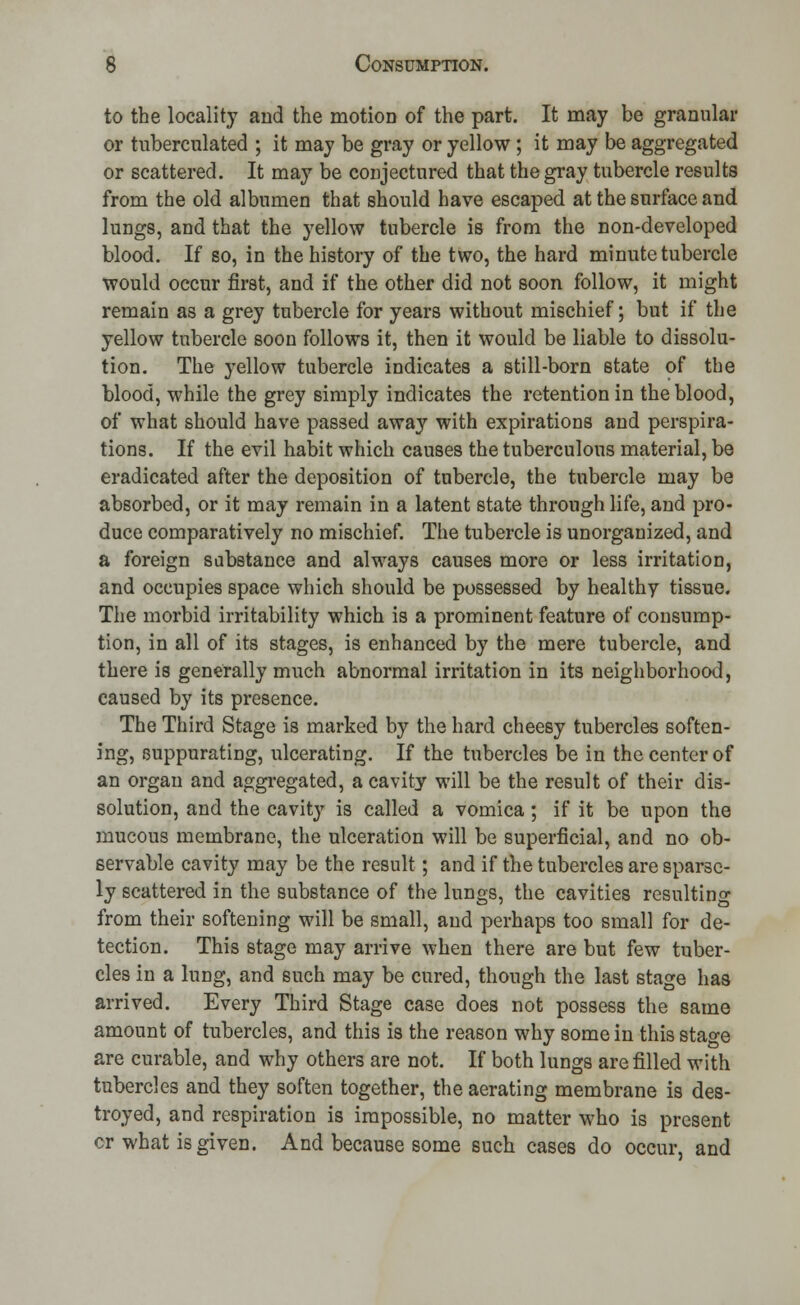 to the locality and the motion of the part. It may be granular or tnberculated ; it may be gray or yellow ; it may be aggregated or scattered. It may be conjectured that the gray tubercle results from the old albumen that should have escaped at the surface and lungs, and that the yellow tubercle is from the non-developed blood. If so, in the history of the two, the hard minute tubercle would occur first, and if the other did not soon follow, it might remain as a grey tubercle for years without mischief; but if the yellow tubercle soon follows it, then it would be liable to dissolu- tion. The yellow tubercle indicates a still-born state of the blood, while the grey simply indicates the retention in the blood, of what should have passed away with expirations and perspira- tions. If the evil habit which causes the tuberculous material, be eradicated after the deposition of tubercle, the tubercle may be absorbed, or it may remain in a latent state through life, and pro- duce comparatively no mischief. The tubercle is unorganized, and a foreign substance and always causes more or less irritation, and occupies space which should be possessed by healthy tissue. The morbid irritability which is a prominent feature of consump- tion, in all of its stages, is enhanced by the mere tubercle, and there is generally much abnormal irritation in its neighborhood, caused by its presence. The Third Stage is marked by the hard cheesy tubercles soften- ing, suppurating, ulcerating. If the tubercles be in the center of an organ and aggregated, a cavity will be the result of their dis- solution, and the cavity is called a vomica ; if it be upon the mucous membrane, the ulceration will be superficial, and no ob- servable cavity may be the result; and if the tubercles are sparse- ly scattered in the substance of the lungs, the cavities resulting from their softening will be small, and perhaps too small for de- tection. This stage may arrive when there are but few tuber- cles in a lung, and such may be cured, though the last stage has arrived. Every Third Stage case does not possess the same amount of tubercles, and this is the reason why some in this stage are curable, and why others are not. If both lungs are filled with tubercles and they soften together, the aerating membrane is des- troyed, and respiration is impossible, no matter who is present cr what is given. And because some such cases do occur, and