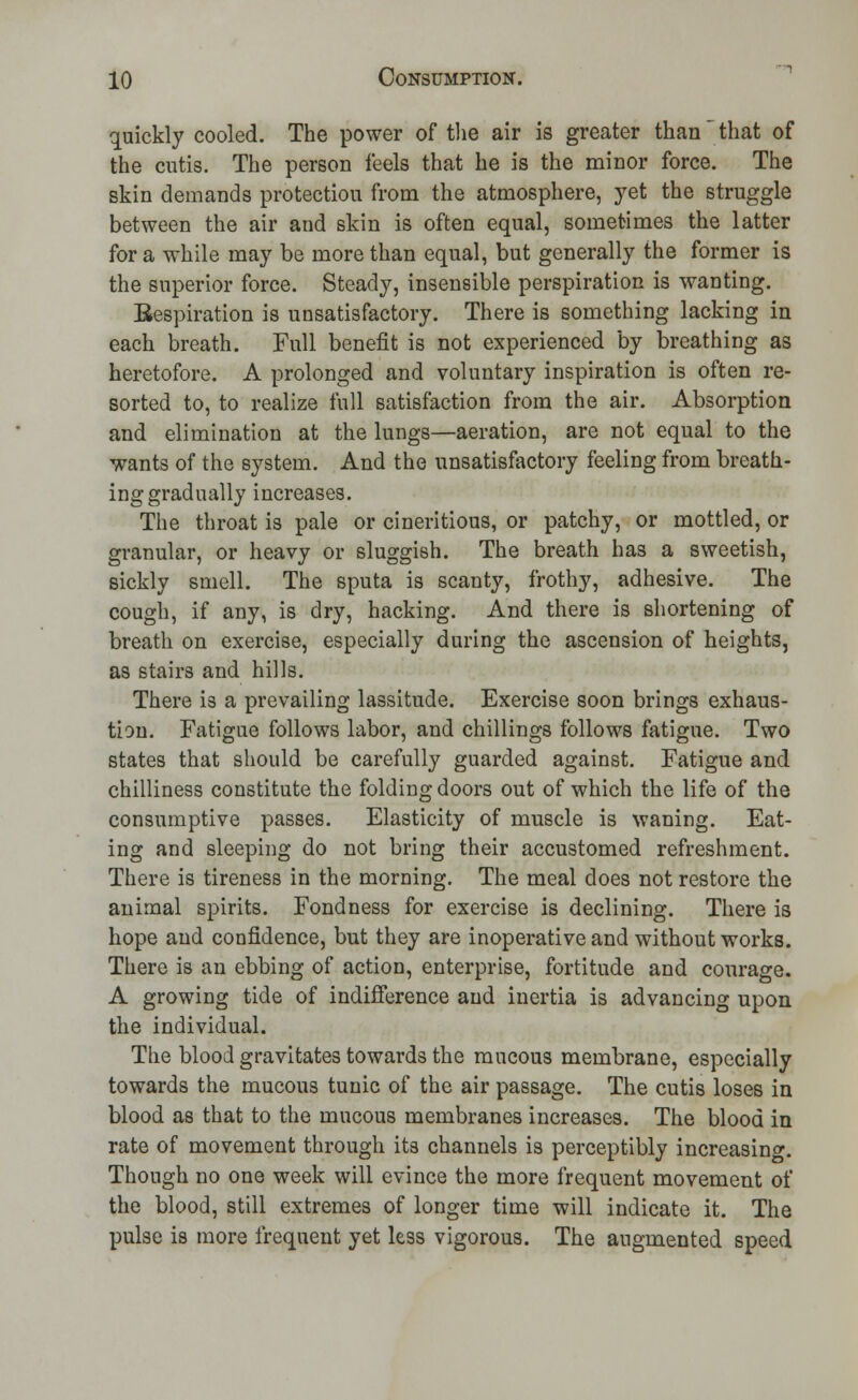 quickly cooled. The power of the air is greater than * that of the cutis. The person feels that he is the minor force. The skin demands protection from the atmosphere, yet the struggle between the air and skin is often equal, sometimes the latter for a while may be more than equal, but generally the former is the superior force. Steady, insensible perspiration is wanting. Respiration is unsatisfactory. There is something lacking in each breath. Full benefit is not experienced by breathing as heretofore. A prolonged and voluntary inspiration is often re- sorted to, to realize full satisfaction from the air. Absorption and elimination at the lungs—aeration, are not equal to the wants of the system. And the unsatisfactory feeling from breath- ing gradually increases. The throat is pale or cineritious, or patchy, or mottled, or granular, or heavy or sluggish. The breath has a sweetish, sickly smell. The sputa is scanty, frothy, adhesive. The cough, if any, is dry, hacking. And there is shortening of breath on exercise, especially during the ascension of heights, as stairs and hills. There is a prevailing lassitude. Exercise soon brings exhaus- tion. Fatigue follows labor, and chillings follows fatigue. Two states that should be carefully guarded against. Fatigue and chilliness constitute the folding doors out of which the life of the consumptive passes. Elasticity of muscle is waning. Eat- ing and sleeping do not bring their accustomed refreshment. There is tireness in the morning. The meal does not restore the animal spirits. Fondness for exercise is declining. There is hope and confidence, but they are inoperative and without works. There is an ebbing of action, enterprise, fortitude and courage. A growing tide of indifference and inertia is advancing upon the individual. The blood gravitates towards the mucous membrane, especially towards the mucous tunic of the air passage. The cutis loses in blood as that to the mucous membranes increases. The blood in rate of movement through its channels is perceptibly increasing. Though no one week will evince the more frequent movement of the blood, still extremes of longer time will indicate it. The pulse is more frequent yet less vigorous. The augmented speed