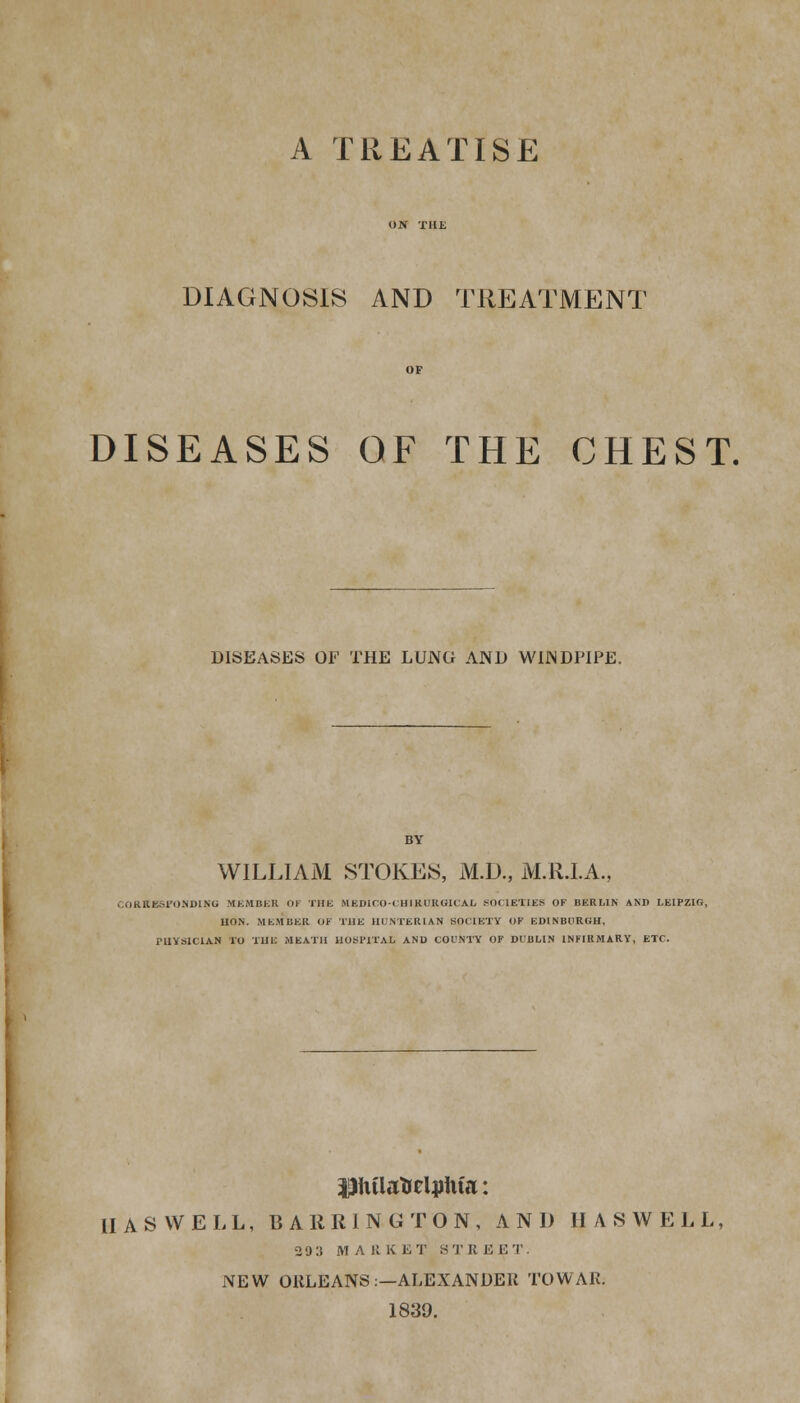 A TREATISE DIAGNOSIS AND TREATMENT DISEASES OF THE CHEST. DISEASES OF THE LUNG AND WINDPIPE. WILLIAM STOKES, M.D., M.R.I.A., JORKBSFONDIKO MEMBER OF THE HEDICO-CHIRURG1CAL SOCIETIES OF BERLIN AND LEIPZIG, HON. MEMBER OF THE HUNTERIAN SOCIETY OF EDINBURGH, PHYSICIAN TO THE MEATH HOSPITAL AND COUNTY OF DUBLIN INFIRMARY, ETC. pitUrteliriita: II A SWELL, BARRING TON, AND HAS WELL, 29 3 MARKET STREET. NEW OKLEANS:—ALEXANDER TOWAR; 1839.