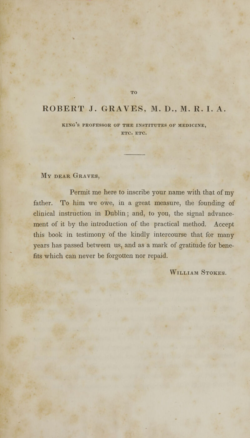 king's professor op the institutes of medicine, ETC. ETC. My dear Graves, Permit me here to inscribe your name with that of my father. To him we owe, in a great measure, the founding of clinical instruction in Dublin; and, to you, the signal advance- ment of it by the introduction of the practical method. Accept this book in testimony of the kindly intercourse that for many years has passed between us, and as a mark of gratitude for bene- fits which can never be forgotten nor repaid. William Stokes.