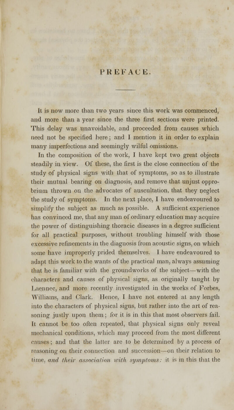 PREFACE. It is now more than two years since this work was commenced, and more than a year since the three first sections were printed. This delay was unavoidable, and proceeded from causes which need not be specified here; and I mention it in order to explain many imperfections and seemingly wilful omissions. In the composition of the work, I have kept two great objects steadily in view. Of these, the first is the close connection of the study of physical signs with that of symptoms, so as to illustrate their mutual bearing on diagnosis, and remove that unjust oppro- brium thrown on the advocates of auscultation, that they neglect the study of symptoms. In the next place, I have endeavoured to simplify the subject as much as possible. A sufficient experience has convinced me, that any man of ordinary education may acquire the power of distinguishing thoracic diseases in a degree sufficient for all practical purposes, without troubling himself with those excessive refinements in the diagnosis from acoustic signs, on which some have improperly prided themselves. I have endeavoured to adapt this work to the wants of the practical man, always assuming that he is familiar with the groundworks of the subject—with the characters and causes of physical signs, as originally taught by Laennec, and more recently investigated in the works of Forbes, Williams, and Clark. Hence, I have not entered at any length into the characters of physical signs, but rather into the art of rea- soning justly upon them; for it is in this that most observers fail. It cannot be too often repeated, that physical signs only reveal mechanical conditions, which may proceed from the most different causes; and that the latter are to be determined by a process of reasoning on their connection and succession—on their relation to time, and their association with symptoms: it is in this that the