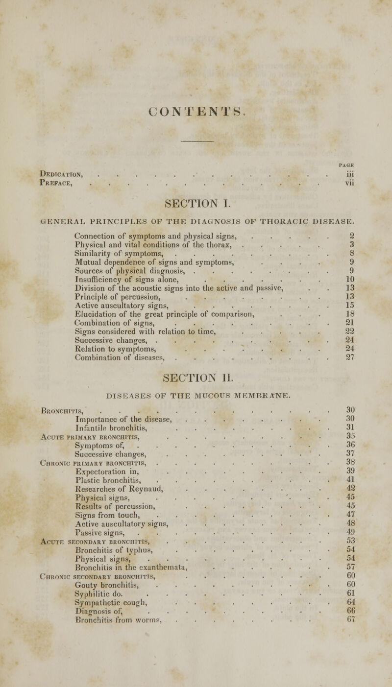 CONTENTS. Dedication, Preface, SECTION I. GENERAL PRINCIPLES OF THE DIAGNOSIS OF THORACIC DISEASE. Connection of symptoms and physical signs, Physical and vital conditions of the thorax, Similarity of symptoms, ..... Mutual dependence of signs and symptoms, Sources of physical diagnosis, .... Insufficiency of signs alone, .... Division of the acoustic signs into the active and passive Principle of percussion, ..... Active auscultatory signs, .... Elucidation of the great principle of comparison, Combination of signs, Signs considered with relation to time, Successive changes, ...... Relation to symptoms, ..... Combination of diseases, ..... 2 3 8 9 9 10 13 13 15 18 21 22 24 24 27 SECTION II. DISEASES OF THE MUCOUS MEMRRANE Bronchitis, .... Importance of the disease, Infantile bronchitis, Acute primary bronchitis, Symptoms of, Successive changes, Chronic primary bronchitis, Expectoration in, Plastic bronchitis, Researches of Reynaud, Physical signs, Results of percussion, Signs from touch, Active auscultatory signs, Passive signs, Acute secondary bronchitis, Bronchitis of typhus, Physical signs, Bronchitis in the exanthemata Chronic secondary bronchitis, Gouty bronchitis, Syphilitic do. Sympathetic cough, Diagnosis of, Bronchitis from worms, 30 30 31 35 36 37 38 39 41 42 45 45 47 48 49 53 54 54 57 60 60 61 64 66 67