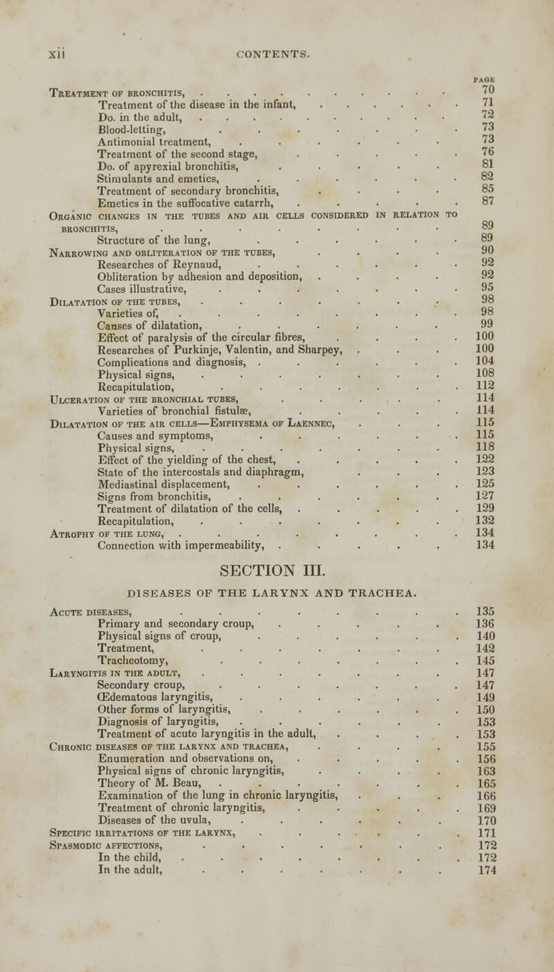 IN RELATION Treatment of bronchitis, Treatment of the disease in the infant, Do. in the adult, Blood-letting, .... Antimonial treatment, Treatment of the second stage, Do. of apyrexial bronchitis, Stimulants and emetics, Treatment of secondary bronchitis, Emetics in the suffocative catarrh, Organic changes in the tubes and air cells considered bronchitis, ...... Structure of the lung, Narrowing and obliteration of the tubes, Researches of Reynaud, Obliteration by adhesion and deposition, Cases illustrative, .... Dilatation of the tubes, ..... Varieties of, . Causes of dilatation, Effect of paralysis of the circular fibres, Researches of Purkinje, Valentin, and Sharpey, Complications and diagnosis, . Physical signs, ..... Recapitulation, .... Ulceration of the bronchial tubes, Varieties of bronchial fistula?, Dilatation of the air cells—Emphysema of Laennec, Causes and symptoms, Physical signs, ..... Effect of the yielding of the chest, State of the intercostals and diaphragm, Mediastinal displacement, Signs from bronchitis, .... Treatment of dilatation of the cells, Recapitulation, ..... Atrophy of the lung, ..... Connection with impermeability, SECTION III. DISEASES OF THE LARYNX AND TRACHEA Acute diseases, .... Primary and secondary croup, Physical signs of croup, Treatment, Tracheotomy, Laryngitis in the adult, Secondary croup, ffidematous laryngitis, Other forms of laryngitis, Diagnosis of laryngitis, Treatment of acute laryngitis in the adult, Chronic diseases of the larynx and trachea, Enumeration and observations on, Physical signs of chronic laryngitis, Theory of M. Beau, . Examination of the lung in chronic laryngitis, Treatment of chronic laryngitis, Diseases of the uvula, Specific irritations of the larynx, Spasmodic affections, In the child, .... In the adult, PAGE 70 71 72 73 73 76 81 82 85 87 89 89 90 92 92 95 98 98 99 100 100 104 108 112 114 114 115 115 118 122 123 125 127 129 132 134 134 135 136 140 142 145 147 147 149 150 153 153 155 156 163 165 166 169 170 171 172 172 174