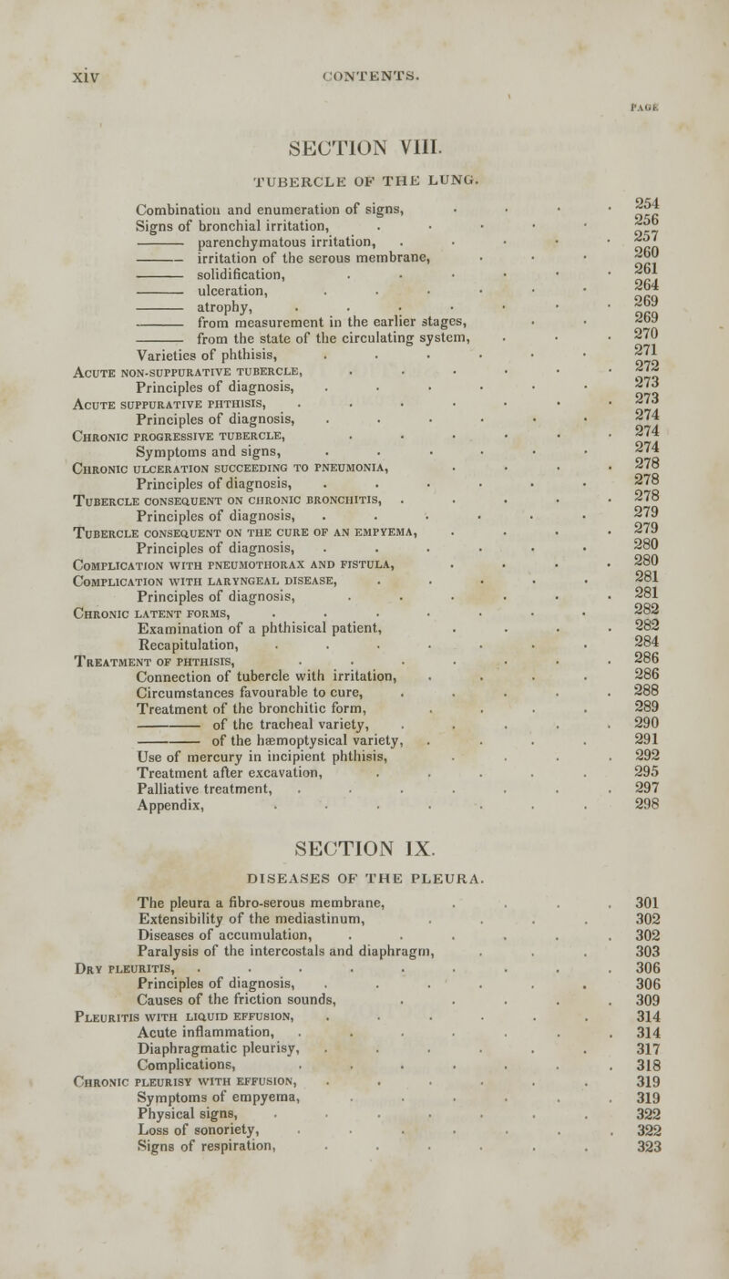 SECTION VIII. TUBERCLE OF THE LUNG. Combination and enumeration of signs, Signs of bronchial irritation, parenchymatous irritation, irritation of the serous membrane, solidification, ulceration, atrophy, from measurement in the earlier stages, from the state of the circulating system, Varieties of phthisis, Acute non-suppurative tubercle, Principles of diagnosis, Acute suppurative phthisis, Principles of diagnosis, Chronic progressive tubercle, Symptoms and signs, Chronic ulceration succeeding to pneumonia, Principles of diagnosis, Tubercle consequent on chronic bronchitis, Principles of diagnosis, Tubercle consequent on the cure of an empyema, Principles of diagnosis, Complication with pneumothorax and fistula, Complication with laryngeal disease, Principles of diagnosis, Chronic latent forms, .... Examination of a phthisical patient, Recapitulation, .... Treatment of phthisis, Connection of tubercle with irritation, Circumstances favourable to cure, Treatment of the bronchitic form, of the tracheal variety, of the hsemoptysical variety, Use of mercury in incipient phthisis, Treatment after excavation, Palliative treatment, Appendix, .... SECTION IX. DISEASES OF THE PLEURA The pleura a fibro-serous membrane, Extensibility of the mediastinum, Diseases of accumulation, Paralysis of the intercostals and diaphragm, Dry pleuritis, Principles of diagnosis, Causes of the friction sound Pleuritis with liquid effusion, Acute inflammation, Diaphragmatic pleurisy, Complications, Chronic pleurisy with effusion, Symptoms of empyema, Physical signs, Loss of sonoriety, Signs of respiration,