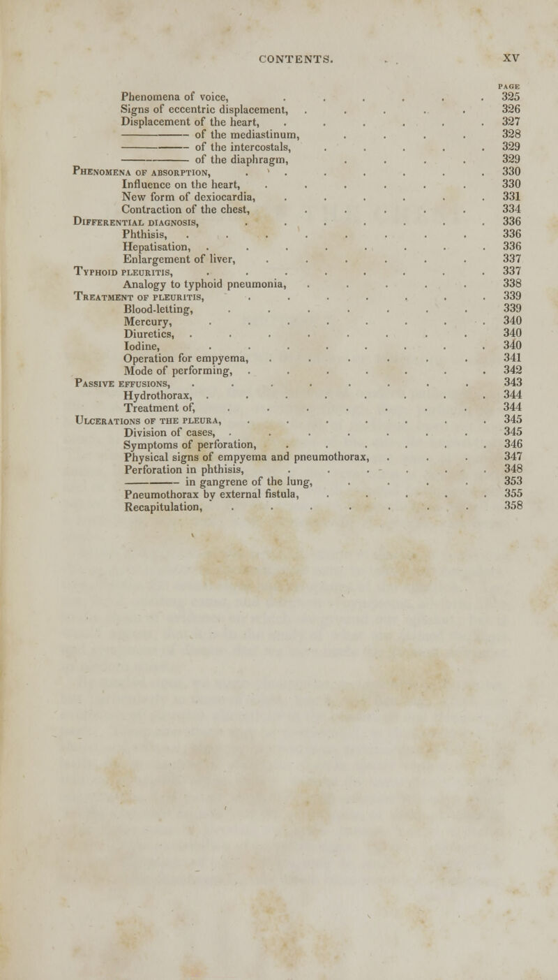 Phenomena of voice, Signs of eccentric displacement, Displacement of the heart, of the mediastinum, of the intercostals, of the diaphragm, Phenomena of absorption, Influence on the heart, New form of dexiocardia, Contraction of the chest, Differential diagnosis, Phthisis, Hepatisation, Enlargement of liver, Tyfhoid pleuritis, Analogy to typhoid pneumonia, Treatment of pleuritis, Blood-letting, Mercury, Diuretics, Iodine, Operation for empyema, Mode of performing, Passive effusions, Hydrothorax, . Treatment of, Ulcerations of the pleura, Division of cases, . Symptoms of perforation, Physical signs of empyema and pneumothorax Perforation in phthisis, in gangrene of the lung, Pneumothorax by external fistula, Recapitulation, PAGE 325 326 327 328 329 329 330 330 331 334 336 336 336 337 337 338 339 339 340 340 340 341 342 343 344 344 345 345 346 347 348 353 355 358