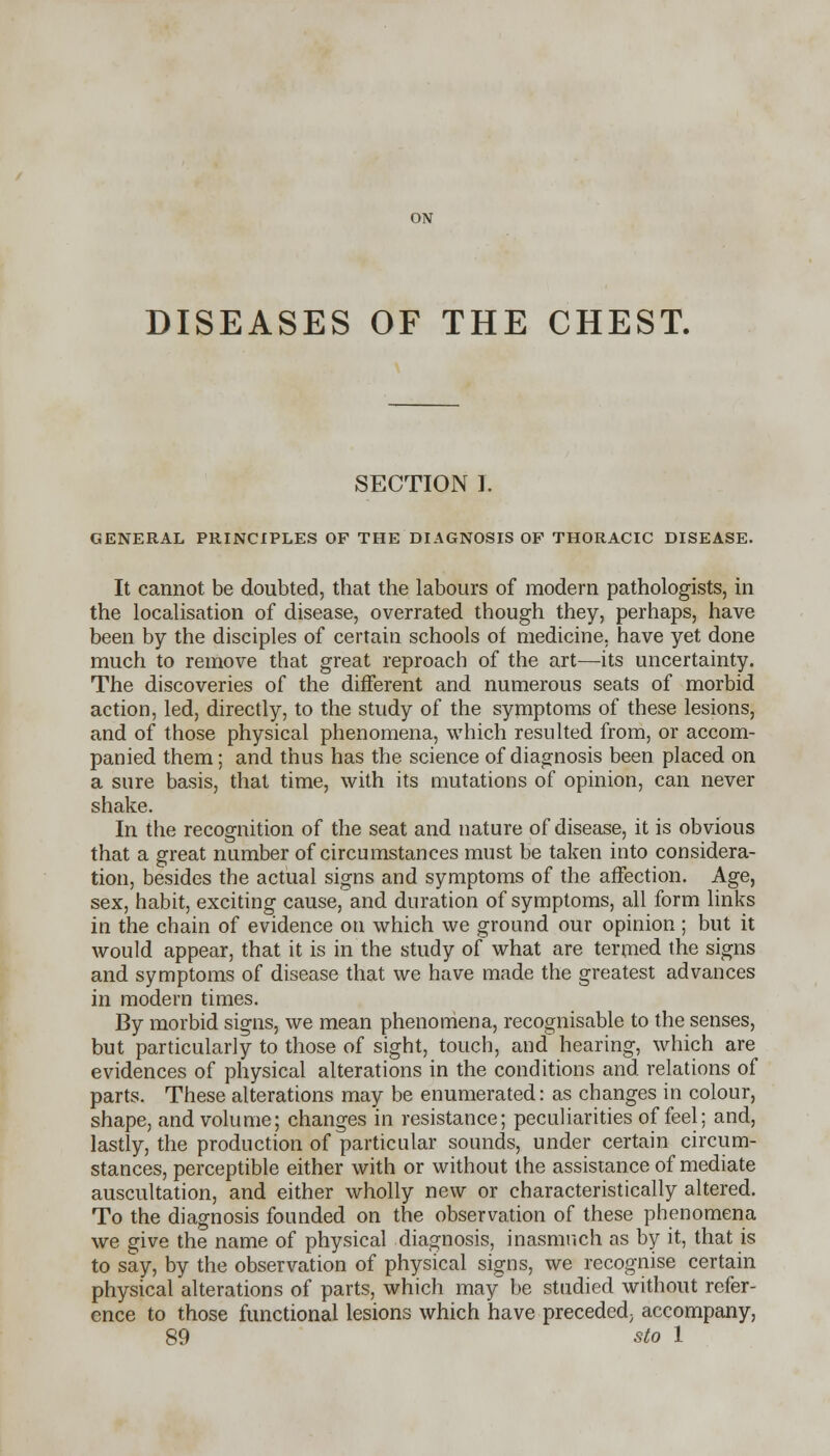 ON DISEASES OF THE CHEST. SECTION I. GENERAL PRINCIPLES OF THE DIAGNOSIS OF THORACIC DISEASE. It cannot be doubted, that the labours of modern pathologists, in the localisation of disease, overrated though they, perhaps, have been by the disciples of certain schools of medicine, have yet done much to remove that great reproach of the art—its uncertainty. The discoveries of the different and numerous seats of morbid action, led, directly, to the study of the symptoms of these lesions, and of those physical phenomena, which resulted from, or accom- panied them; and thus has the science of diagnosis been placed on a sure basis, that time, with its mutations of opinion, can never shake. In the recognition of the seat and nature of disease, it is obvious that a great number of circumstances must be taken into considera- tion, besides the actual signs and symptoms of the affection. Age, sex, habit, exciting cause, and duration of symptoms, all form links in the chain of evidence on which we ground our opinion ; but it would appear, that it is in the study of what are termed the signs and symptoms of disease that we have made the greatest advances in modern times. By morbid signs, we mean phenomena, recognisable to the senses, but particularly to those of sight, touch, and hearing, which are evidences of physical alterations in the conditions and relations of parts. These alterations may be enumerated: as changes in colour, shape, and volume; changes in resistance; peculiarities of feel; and, lastly, the production of particular sounds, under certain circum- stances, perceptible either with or without the assistance of mediate auscultation, and either wholly new or characteristically altered. To the diagnosis founded on the observation of these phenomena we give the name of physical diagnosis, inasmuch as by it, that is to say, by the observation of physical signs, we recognise certain physical alterations of parts, which may be studied without refer- ence to those functional lesions which have preceded; accompany,