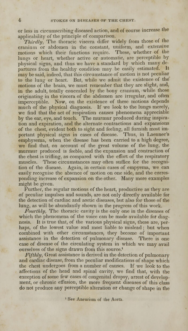 or less in circumscribing diseased action, and of course increase the applicability of the principle of comparison. Thirdly, The thoracic viscera differ widely from those of the cranium or abdomen in the constant, uniform, and extensive motions which their functions require. These, whether of the lungs or heart, whether active or automatic, are perceptible by physical signs, and thus we have a standard by which many de- partures from the healthy condition may be easily estimated. It may be said, indeed, that this circumstance of motion is not peculiar to the lung or heart. But, while we admit the existence of the motions of the brain, we must remember that they are slight, and, in the adult, totally concealed by the bony cranium, while those originating in the viscera of the abdomen are irregular, and often imperceptible. Now, on the existence of these motions depends much of the physical diagnosis. If we look to the lungs merely, we find that the act of respiration causes phenomena appreciable by the ear, eye, and touch. The murmur produced during inspira- tion and expiration, and the alternate contractions and expansions of the chest, evident both to sight and feeling, all furnish most im- portant physical signs in cases of disease. Thus, in Laennec's emphysema, when the disease has been carried to a high degree, we find that, on account of the great volume of the lung, the murmur produced is feeble, and the expansion and contraction of the chest is trifling, as compared with the effort of the respiratory muscles. These circumstances may often suffice for the recogni- tion of the disease. Again, in certain cases of empyema, we can easily recognise the absence of motion on one side, and the corres- ponding increase of expansion on the other. Many more examples might be given. Further, the regular motions of the heart, productive as they are of peculiar impulses and sounds, are not only directly available for the detection of cardiac and aortic diseases, but also for those of the lung, as will be abundantly shown in the progress of this work. Fourthly, The thoracic cavity is the only one in the diseases of which the phenomena of the voice can be made available for diag- nosis. It is true that, of the various physical signs, these are, per- haps, of the lowest value and most liable to mislead; but when combined with other circumstances, they become of important assistance in the detection of pulmonary disease. There is one case of disease of the circulating system in which we may avail ourselves of the signs drawn from this source.1 Fifthly, Great assistance is derived in the detection of pulmonary and cardiac disease, from the peculiar modifications of shape which the chest undergoes from a number of causes. If we look to the affections of the head and spinal cavity, we find that, with the exception of some few cases of congenital dropsy, arrest of develop- ment, or chronic effusion, the more frequent diseases of this class do not produce any perceptible alteration or change of shape in the 1 See Aneurism of the Aorta.