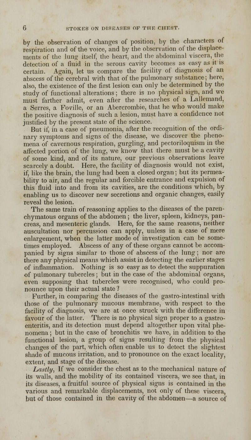 by the observation of changes of position, by the characters of respiration and of the voice, and by the observation of the displace- ments of the lung itself, the heart, and the abdominal viscera, the detection of a fluid in the serous cavity becomes as easy as it is certain. Again, let us compare the facility of diagnosis of an abscess of the cerebral with that of the pulmonary substance; here, also, the existence of the first lesion can only be determined by the study of functional alterations; there is no physical sign, and we must farther admit, even after the researches of a Lallemand, a Serres, a Foville, or an Abercrombie, that he who would make the positive diagnosis of such a lesion, must have a confidence not justified by the present state of the science. But if, in a case of pneumonia, after the recognition of the ordi- nary symptoms and signs of the disease, we discover the pheno- mena of cavernous respiration, gurgling, and pectoriloquism in the affected portion of the lung, we know that there must be a cavity of some kind, and of its nature, our previous observations leave scarcely a doubt. Here, the facility of diagnosis would not exist, if, like the brain, the lung had been a closed organ; but its permea- bility to air, and the regular and forcible entrance and expulsion of this fluid into and from its cavities, are the conditions which, by enabling us to discover new secretions and organic changes, easily reveal the lesion. The same train of reasoning applies to the diseases of the paren- chymatous organs of the abdomen; the liver, spleen, kidneys, pan- creas, and mesenteric glands. Here, for the same reasons, neither auscultation nor percussion can apply, unless in a case of mere enlargement, when the latter mode of investigation can be some- times employed. Abscess of any of these organs cannot be accom- panied by signs similar to those of abscess of the lung; nor are there any physical means which assist in detecting the earlier stages of inflammation. Nothing is so easy as to detect the suppuration of pulmonary tubercles; but in the case of the abdominal organs, even supposing that tubercles were recognised, who could pro- nounce upon their actual state 1 Further, in comparing the diseases of the gastro-intestinal with those of the pulmonary mucous membrane, with respect to the facility of diagnosis, we are at once struck with the difference in favour of the latter. There is no physical sign proper to a gastro- enteritis, and its detection must depend altogether upon vital phe- nomena ; but in the case of bronchitis we have, in addition to the functional lesion, a group of signs resulting from the physical changes of the part, which often enable us to detect the slightest shade of mucous irritation, and to pronounce on the exact locality, extent, and stage of the disease. Lastly, If we consider the chest as to the mechanical nature of its walls, and the mobility of its contained viscera, we see that, in its diseases, a fruitful source of physical signs is contained in the various and remarkable displacements, not only of these viscera, but of those contained in the cavity of the abdomen—a source of