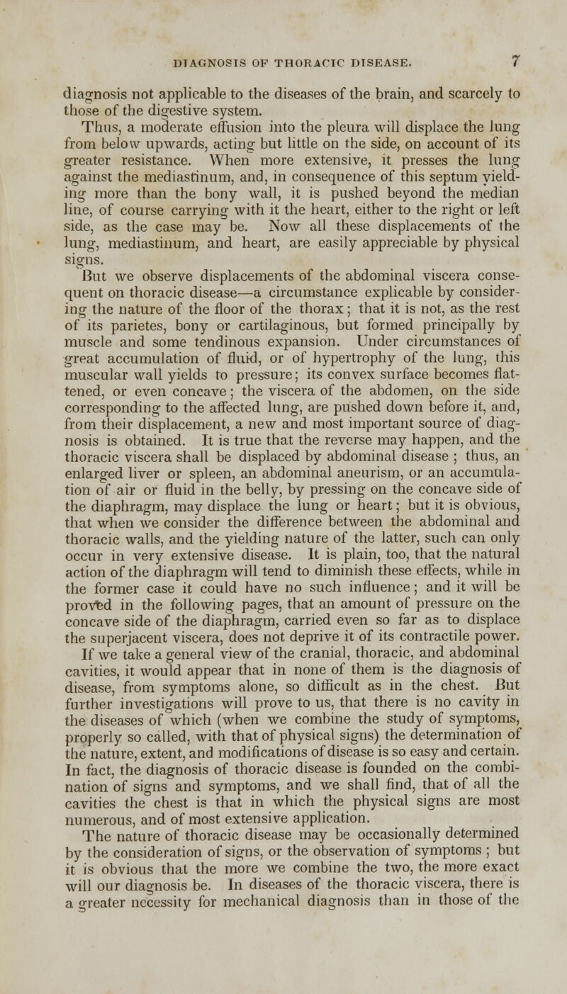 diagnosis not applicable to the diseases of the brain, and scarcely to those of the digestive system. Thus, a moderate effusion into the pleura will displace the lung from below upwards, acting but little on the side, on account of its greater resistance. When more extensive, it presses the lung against the mediastinum, and, in consequence of this septum yield- ing more than the bony wall, it is pushed beyond the median line, of course carrying with it the heart, either to the right or left side, as the case may be. Now all these displacements of the lung, mediastinum, and heart, are easily appreciable by physical signs. But we observe displacements of the abdominal viscera conse- quent on thoracic disease—a circumstance explicable by consider- ing the nature of the floor of the thorax; that it is not, as the rest of its parietes, bony or cartilaginous, but formed principally by muscle and some tendinous expansion. Under circumstances of great accumulation of fluid, or of hypertrophy of the lung, this muscular wall yields to pressure; its convex surface becomes flat- tened, or even concave; the viscera of the abdomen, on the side corresponding to the affected lung, are pushed down before it, and, from their displacement, a new and most important source of diag- nosis is obtained. It is true that the reverse may happen, and the thoracic viscera shall be displaced by abdominal disease ; thus, an enlarged liver or spleen, an abdominal aneurism, or an accumula- tion of air or fluid in the belly, by pressing on the concave side of the diaphragm, may displace the lung or heart; but it is obvious, that when we consider the difference between the abdominal and thoracic walls, and the yielding nature of the latter, such can only occur in very extensive disease. It is plain, too, that the natural action of the diaphragm will tend to diminish these effects, while in the former case it could have no such influence; and it will be proved in the following pages, that an amount of pressure on the concave side of the diaphragm, carried even so far as to displace the superjacent viscera, does not deprive it of its contractile power. If we take a general view of the cranial, thoracic, and abdominal cavities, it would appear that in none of them is the diagnosis of disease, from symptoms alone, so difficult as in the chest. But further investigations will prove to us, that there is no cavity in the diseases of which (when we combine the study of symptoms, properly so called, with that of physical signs) the determination of the nature, extent, and modifications of disease is so easy and certain. In fact, the diagnosis of thoracic disease is founded on the combi- nation of signs and symptoms, and we shall find, that of all the cavities the chest is that in which the physical signs are most numerous, and of most extensive application. The nature of thoracic disease may be occasionally determined by the consideration of signs, or the observation of symptoms ; but it is obvious that the more we combine the two, the more exact will our diagnosis be. In diseases of the thoracic viscera, there is a greater necessity for mechanical diagnosis than in those of the