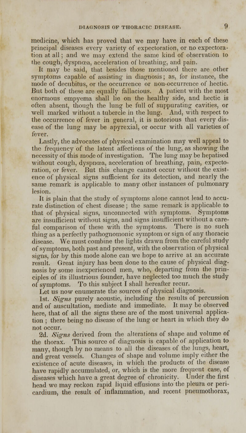 medicine, which has proved that we may have in each of these principal diseases every variety of expectoration, or no expectora- tion at all; and we may extend the same kind of observation to the cough, dyspnoea, acceleration of breathing, and pain. It may be said, that besides those mentioned there are other symptoms capable of assisting in diagnosis; as, for instance, the mode of decubitus, or the occurrence or non-occurrence of hectic. But both of these are equally fallacious. A patient with the most enormous empyema shall lie on the healthy side, and hectic is often absent, though the lung be full of suppurating cavities, or well marked without a tubercle in the lung. And, with respect to the occurrence of fever in general, it is notorious that every dis- ease of the lung may be apyrexial, or occur with all varieties of fever. Lastly, the advocates of physical examination may well appeal to the frequency of the latent affections of the lung, as showing the necessity of this mode of investigation. The lung may be hepatised without cough, dyspnoea, acceleration of breathing, pain, expecto- ration, or fever. But this change cannot occur without the exist- ence of physical signs sufficient for its detection, and nearly the same remark is applicable to many other instances of pulmonary lesion. It is plain that the study of symptoms alone cannot lead to accu- rate distinction of chest disease; the same remark is applicable to that of physical signs, unconnected with symptoms. Symptoms are insufficient without signs, and signs insufficient without a care- ful comparison of these with the symptoms. There is no such thing as a perfectly pathognomonic symptom or sign of any thoracic disease. We must combine the lights drawn from the careful study of symptoms, both past and present, with the observation of physical signs, for by this mode alone can we hope to arrive at an accurate result. Great injury has been done to the cause of physical diag- nosis by some inexperienced men, who, departing from the prin- ciples of its illustrious founder, have neglected too much the study of symptoms. To this subject I shall hereafter recur. Let us now enumerate the sources of physical diagnosis. 1st. Signs purely acoustic, including the results of percussion and of auscultation, mediate and immediate. It may be observed here, that of all the signs these are of the most universal applica- tion ; there being no disease of the lung or heart in which they do not occur. 2d. Signs derived from the alterations of shape and volume of the thorax. This source of diagnosis is capable of application to many, though by no means to all the diseases of the lungs, heart, and great vessels. Changes of shape and volume imply either the existence of acute diseases, in which the products of the disease have rapidly accumulated, or, which is the more frequent case, of diseases which have a great degree of chronicity. Under the first head we may reckon rapid liquid effusions into the pleura or peri- cardium, the result of inflammation, and recent pneumothorax,
