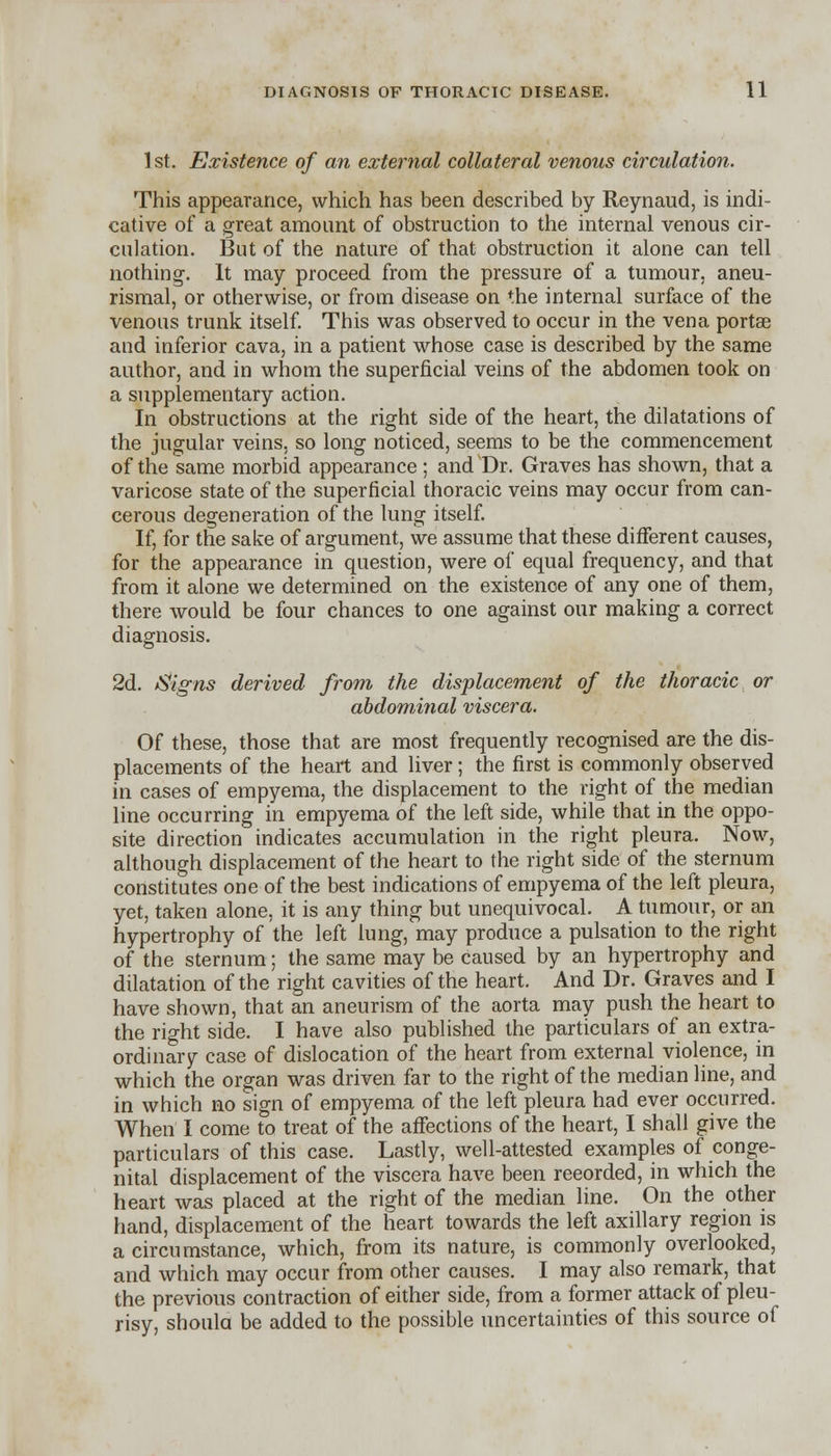 1st. Existence of an external collateral venous circulation. This appearance, which has been described by Reynaud, is indi- cative of a great amount of obstruction to the internal venous cir- culation. But of the nature of that obstruction it alone can tell nothing-. It may proceed from the pressure of a tumour, aneu- rismal, or otherwise, or from disease on the internal surface of the venous trunk itself. This was observed to occur in the vena portse and inferior cava, in a patient whose case is described by the same author, and in whom the superficial veins of the abdomen took on a supplementary action. In obstructions at the right side of the heart, the dilatations of the jugular veins, so long noticed, seems to be the commencement of the same morbid appearance ; and Dr. Graves has shown, that a varicose state of the superficial thoracic veins may occur from can- cerous degeneration of the lung itself. If, for the sake of argument, we assume that these different causes, for the appearance in question, were of equal frequency, and that from it alone we determined on the existence of any one of them, there would be four chances to one against our making a correct diagnosis. 2d. Signs derived from the displacement of the thoracic or abdominal viscera. Of these, those that are most frequently recognised are the dis- placements of the heart and liver; the first is commonly observed in cases of empyema, the displacement to the right of the median line occurring in empyema of the left side, while that in the oppo- site direction indicates accumulation in the right pleura. Now, although displacement of the heart to the right side of the sternum constitutes one of the best indications of empyema of the left pleura, yet, taken alone, it is any thing but unequivocal. A tumour, or an hypertrophy of the left lung, may produce a pulsation to the right of the sternum; the same may be caused by an hypertrophy and dilatation of the right cavities of the heart. And Dr. Graves and I have shown, that an aneurism of the aorta may push the heart to the right side. I have also published the particulars of an extra- ordinary case of dislocation of the heart from external violence, in which the organ was driven far to the right of the median line, and in which no sign of empyema of the left pleura had ever occurred. When I come to treat of the affections of the heart, I shall give the particulars of this case. Lastly, well-attested examples of conge- nital displacement of the viscera have been reeorded, in which the heart was placed at the right of the median line. On the other hand, displacement of the heart towards the left axillary region is a circumstance, which, from its nature, is commonly overlooked, and which may occur from other causes. I may also remark, that the previous contraction of either side, from a former attack of pleu- risy, should be added to the possible uncertainties of this source of