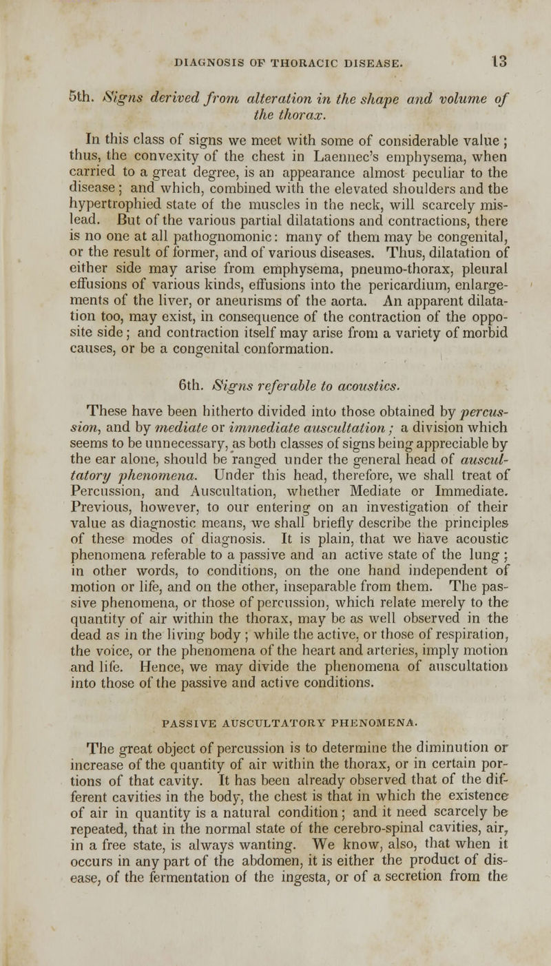 5th. Signs derived from alteration in the shape and volume of the thorax. In this class of signs we meet with some of considerable value ; thus, the convexity of the chest in Laennec's emphysema, when carried to a great degree, is an appearance almost peculiar to the disease ; and which, combined with the elevated shoulders and the hypertrophied state of the muscles in the neck, will scarcely mis- lead. But of the various partial dilatations and contractions, there is no one at all pathognomonic: many of them may be congenital, or the result of former, and of various diseases. Thus, dilatation of either side may arise from emphysema, pneumo-thorax, pleural effusions of various kinds, effusions into the pericardium, enlarge- ments of the liver, or aneurisms of the aorta. An apparent dilata- tion too, may exist, in consequence of the contraction of the oppo- site side; and contraction itself may arise from a variety of morbid causes, or be a congenital conformation. 6th. Signs referable to acoustics. These have been hitherto divided into those obtained by percus- sion, and by mediate or immediate auscultation; a division which seems to be unnecessary, as both classes of signs being appreciable by the ear alone, should be ranged under the general head of auscul- tatory pheyxomena. Under this head, therefore, we shall treat of Percussion, and Auscultation, whether Mediate or Immediate. Previous, however, to our entering on an investigation of their value as diagnostic means, we shall briefly describe the principles of these modes of diagnosis. It is plain, that we have acoustic phenomena referable to a passive and an active state of the lung \ in other words, to conditions, on the one hand independent of motion or life, and on the other, inseparable from them. The pas- sive phenomena, or those of percussion, which relate merely to the quantity of air within the thorax, may be as well observed in the dead as in. the living body ; while the active, or those of respiration, the voice, or the phenomena of the heart and arteries, imply motion and life. Hence, we may divide the phenomena of auscultation into those of the passive and active conditions. PASSIVE AUSCULTATORY PHENOMENA. The great object of percussion is to determine the diminution or increase of the quantity of air within the thorax, or in certain por- tions of that cavity. It has been already observed that of the dif- ferent cavities in the body, the chest is that in which the existence of air in quantity is a natural condition; and it need scarcely be repeated, that in the normal state of the cerebro-spinal cavities, air7 in a free state, is always wanting. We know, also, that when it occurs in any part of the abdomen, it is either the product of dis- ease, of the fermentation of the ingesta, or of a secretion from the