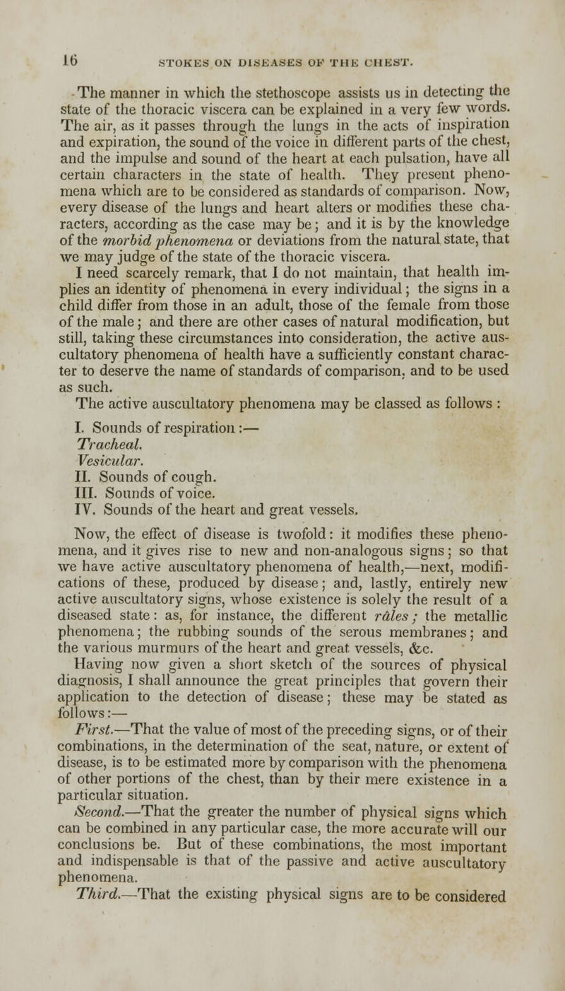 The manner in which the stethoscope assists us in detecting the state of the thoracic viscera can be explained in a very few words. The air, as it passes through the lungs in the acts of inspiration and expiration, the sound of the voice in different parts of the chest, and the impulse and sound of the heart at each pulsation, have all certain characters in the state of health. They present pheno- mena which are to be considered as standards of comparison. Now, every disease of the lungs and heart alters or modifies these cha- racters, according as the case may be; and it is by the knowledge of the morbid phenomena or deviations from the natural state, that we may judge of the state of the thoracic viscera. I need scarcely remark, that I do not maintain, that health im- plies an identity of phenomena in every individual; the signs in a child differ from those in an adult, those of the female from those of the male ; and there are other cases of natural modification, but still, taking these circumstances into consideration, the active aus- cultatory phenomena of health have a sufficiently constant charac- ter to deserve the name of standards of comparison, and to be used as such. The active auscultatory phenomena may be classed as follows : I. Sounds of respiration :— Tracheal, Vesicular. II. Sounds of cough. III. Sounds of voice. IV. Sounds of the heart and great vessels. Now, the effect of disease is twofold: it modifies these pheno- mena, and it gives rise to new and non-analogous signs; so that we have active auscultatory phenomena of health,—next, modifi- cations of these, produced by disease; and, lastly, entirely new active auscultatory signs, whose existence is solely the result of a diseased state: as, for instance, the different rales; the metallic phenomena; the rubbing sounds of the serous membranes; and the various murmurs of the heart and great vessels, &c. Having now given a short sketch of the sources of physical diagnosis, I shall announce the great principles that govern their application to the detection of disease; these may be stated as follows:— First.—That the value of most of the preceding signs, or of their combinations, in the determination of the seat, nature, or extent of disease, is to be estimated more by comparison with the phenomena of other portions of the chest, than by their mere existence in a particular situation. Second.—That the greater the number of physical signs which can be combined in any particular case, the more accurate will our conclusions be. But of these combinations, the most important and indispensable is that of the passive and active auscultatory phenomena. Third.—That the existing physical signs are to be considered