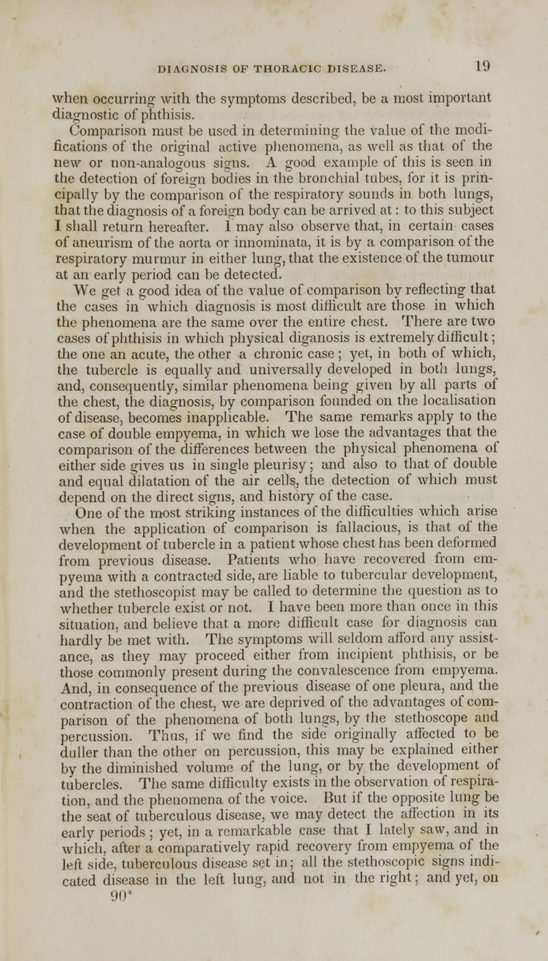 when occurring with the symptoms described, be a most important diagnostic of phthisis. Comparison must be used in determining the value of the modi- fications of the original active phenomena, as well as that of the new or non-analogous signs. A good example of this is seen in the detection of foreign bodies in the bronchial tubes, for it is prin- cipally by the comparison of the respiratory sounds in both lungs, that the diagnosis of a foreign body can be arrived at: to this subject I shall return hereafter. I may also observe that, in certain cases of aneurism of the aorta or innominata, it is by a comparison of the respiratory murmur in either lung, that the existence of the tumour at an early period can be detected. We get a good idea of the value of comparison by reflecting that the cases in which diagnosis is most difficult are those in which the phenomena are the same over the entire chest. There are two cases of phthisis in which physical diganosis is extremely difficult; the one an acute, the other a chronic case ; yet, in both of which, the tubercle is equally and universally developed in both lungs, and, consequently, similar phenomena being given by all parts of the chest, the diagnosis, by comparison founded on the localisation of disease, becomes inapplicable. The same remarks apply to the case of double empyema, in which we lose the advantages that the comparison of the differences between the physical phenomena of either side gives us in single pleurisy; and also to that of double and equal dilatation of the air cells, the detection of which must depend on the direct signs, and history of the case. One of the most striking instances of the difficulties which arise when the application of comparison is fallacious, is that of the development of tubercle in a patient whose chest has been deformed from previous disease. Patients who have recovered from em- pyema with a contracted side, are liable to tubercular development, and the stethoscopist may be called to determine the question as to whether tubercle exist or not. I have been more than once in this situation, and believe that a more difficult case for diagnosis can hardly be met with. The symptoms will seldom afford any assist- ance, as they may proceed either from incipient phthisis, or be those commonly present during the convalescence from empyema. And, in consequence of the previous disease of one pleura, and the contraction of the chest, we are deprived of the advantages of com- parison of the phenomena of both lungs, by the stethoscope and percussion. Thus, if we find the side originally affected to be duller than the other on percussion, this may be explained either by the diminished volume of the lung, or by the development of tubercles. The same difficulty exists in the observation of respira- tion, and the phenomena of the voice. But if the opposite lung be the seat of tuberculous disease, we may detect the affection in its early periods ; yet, in a remarkable case that I lately saw, and in which, after a comparatively rapid recovery from empyema of the left side, tuberculous disease set in; all the stethoscopic signs indi- cated disease in the left lung, and not in the right; and yet, on 90*