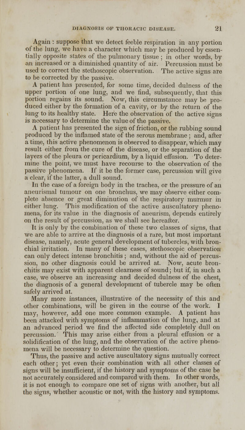 Again : suppose that we detect feeble respiration in any portion of the lung, we have a character which may be produced by essen- tially opposite states of the pulmonary tissue ; in other words, by an increased or a diminished quantity of air. Percussion must be used to correct the stethoscopic observation. The active signs are to be corrected by the passive. A patient has presented, for some time, decided dulness of the upper portion of one lung, and we find, subsequently, that this portion regains its sound. Now, this circumstance may be pro- duced either by the formation of a cavity, or by the return of the lung to its healthy state. Here the observation of the active signs is necessary to determine the value of the passive. A patient has presented the sign of friction, or the rubbing sound produced by the inflamed state of the serous membrane ; and, after a time, this active phenomenon is observed to disappear, which may result either from the cure of the disease, or the separation of the layers of the pleura or pericardium, by a liquid effusion. To deter- mine the point, we must have recourse to the observation of the passive phenomena. If it be the former case, percussion will give a clear, if the latter, a dull sound. In the case of a foreign body in the trachea, or the pressure of an aneurismal tumour on one bronchus, we may observe either com- plete absence or great diminution of the respiratory murmur in either lung. This modification of the active auscultatory pheno- mena, for its value in the diagnosis of aneurism, depends entirely on the result of percussion, as we shall see hereafter. It is only by the combination of these two classes of signs, that we are able to arrive at the diagnosis of a rare, but most important disease, namely, acute general development of tubercles, with bron- chial irritation. In many of these cases, stethoscopic observation can only detect intense bronchitis ; and, without the aid of percus- sion, no other diagnosis could be arrived at. Now, acute bron- chitis may exist with apparent clearness of sound; but if, in such a case, we observe an increasing and decided dulness of the chest, the diagnosis of a general development of tubercle may be often safely arrived at. Many more instances, illustrative of the necessity of this and other combinations, will be given in the course of the work. I may, however, add one more common example. A patient has been attacked with symptoms of inflammation of the lung, and at an advanced period we find the affected side completely dull on percussion. This may arise either from a pleural effusion or a solidification of the lung, and the observation of the active pheno- mena will be necessary to determine the question. Thus, the passive and active auscultatory signs mutually correct each other; yet even their combination with all other classes of signs will be insufficient, if the history and symptoms of the case be not accurately considered and compared with them. In other words, it is not enough to compare one set of signs with another, but all the signs, whether acoustic or not, with the history and symptoms.