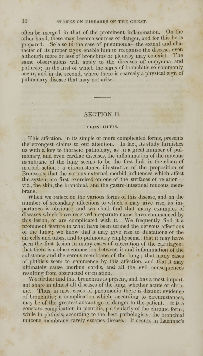 often be merged in that of the prominent inflammation. On the other hand, these may become sources of danger, and for this he is prepared. So also in the case of pneumonia—the extent and cha- racter of its proper signs enable him to recognise the disease, even although more or less of bronchitis or pleurisy may co-exist. The same observations will apply to the diseases of empyema and phthisis ; in the first of which the signs of bronchitis so commonly occur, and in the second, where there is scarcely a physical sign of pulmonary disease that may not arise. SECTION II. BRONCHITIS. This affection, in its simple or more complicated forms, presents the strongest claims to our attention. In fact, its study furnishes us with a key to thoracic pathology, as in a great number of pul- monary, and even cardiac diseases, the inflammation of the mucous membrane of the lung seems to be the first link in the chain of morbid action ; a circumstance illustrative of the proposition of Broussais, that the various external morbid influences which affect the system are first exercised on one of the surfaces of relation— viz., the skin, the bronchial, and the gastro-intestinal mucous mem- brane. When we reflect on the various forms of this disease, and on the number of secondary affections to which it may give rise, its im- portance is obvious ; and we shall find that many examples of diseases which have received a separate name have commenced by this lesion, or are complicated with it. We frequently find it a prominent feature in what have been termed the nervous affections of the lung; we know that it may give rise to dilatations of the air cells and tubes, and to pulmonary emphysema: that it may have been the first lesion in many cases of ulceration of the cartilages : that there is a close connection between it and inflammation of the substance and the serous membrane of the lung; that many cases of phthisis seem to commence by this affection, and that it may ultimately cause morbus cordis, and all the evil consequences resulting from obstructed circulation. We further find that bronchitis is present, and has a most import- ant share in almost all diseases of the lung, whether acute or chro- nic. Thus, in most cases of pneumonia there is distinct evidence of bronchitis; a complication which, according to circumstances, may be of the greatest advantage or danger to the patient. It is a constant complication in pleuritis, particularly of the chronic form; while in phthisis, according to the best pathologists, the bronchial mucous membrane rarely escapes disease. It occurs in Laennoc's