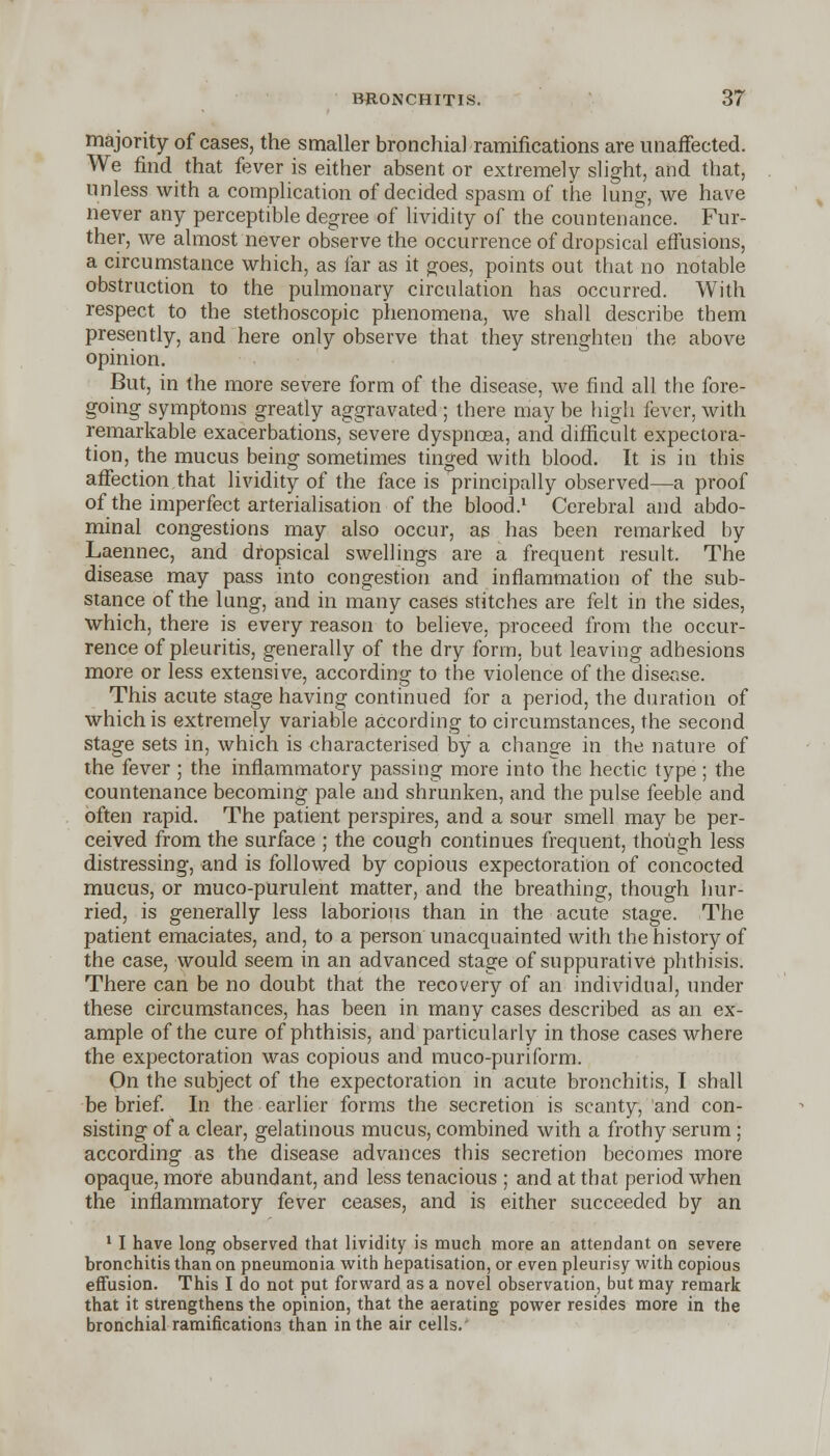 majority of cases, the smaller bronchial ramifications are unaffected. We find that fever is either absent or extremely slight, and that, unless with a complication of decided spasm of the lung, we have never any perceptible degree of lividity of the countenance. Fur- ther, we almost never observe the occurrence of dropsical effusions, a circumstance which, as far as it goes, points out that no notable obstruction to the pulmonary circulation has occurred. With respect to the stetboscopic phenomena, we shall describe them presently, and here only observe that they strenghten the above opinion. But, in the more severe form of the disease, we find all the fore- going symptoms greatly aggravated ; there may be high fever, with remarkable exacerbations, severe dyspnoea, and difficult expectora- tion, the mucus being sometimes tinged with blood. It is in this affection that lividity of the face is principally observed—a proof of the imperfect arterialisation of the blood.1 Cerebral and abdo- minal congestions may also occur, as has been remarked by Laennec, and dropsical swellings are a frequent result. The disease may pass into congestion and inflammation of the sub- stance of the lung, and in many cases stitches are felt in the sides, which, there is every reason to believe, proceed from the occur- rence of pleuritis, generally of the dry form, but leaving adhesions more or less extensive, according to the violence of the disease. This acute stage having continued for a period, the duration of which is extremely variable according to circumstances, the second stage sets in, which is characterised by a chancre in the nature of the fever ; the inflammatory passing more into the hectic type ; the countenance becoming pale and shrunken, and the pulse feeble and often rapid. The patient perspires, and a sour smell may be per- ceived from the surface ; the cough continues frequent, though less distressing, and is followed by copious expectoration of concocted mucus, or muco-purulent matter, and the breathing, though hur- ried, is generally less laborious than in the acute stage. The patient emaciates, and, to a person unacquainted with the history of the case, would seem in an advanced stage of suppurative phthisis. There can be no doubt that the recovery of an individual, under these circumstances, has been in many cases described as an ex- ample of the cure of phthisis, and particularly in those cases where the expectoration was copious and muco-puriform. On the subject of the expectoration in acute bronchitis, I shall be brief. In the earlier forms the secretion is scanty, and con- sisting of a clear, gelatinous mucus, combined with a frothy serum ; according as the disease advances this secretion becomes more opaque, more abundant, and less tenacious ; and at that period when the inflammatory fever ceases, and is either succeeded by an 1 I have long observed that lividity is much more an attendant on severe bronchitis than on pneumonia with hepatisation, or even pleurisy with copious effusion. This I do not put forward as a novel observation, but may remark that it strengthens the opinion, that the aerating power resides more in the bronchial ramifications than in the air cells.'