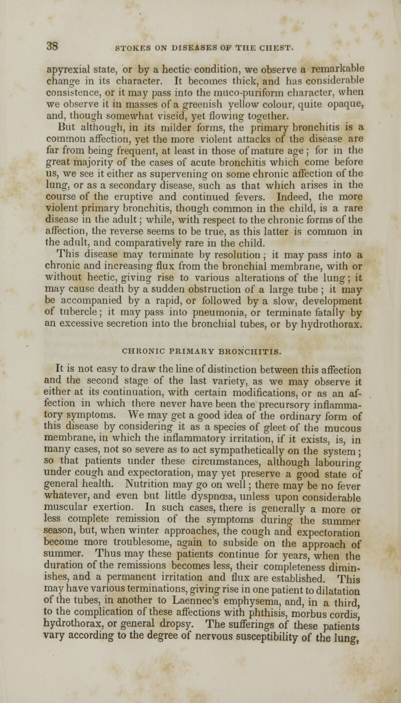 apyrexial state, or by a hectic condition, we observe a remarkable change in its character. It becomes thick, and has considerable consistence, or it may pass into the muco-puriform character, when we observe it in masses of a greenish yellow colour, quite opaque, and, though somewhat viscid, yet flowing together. But although, in its milder forms, the primary bronchitis is a common affection, yet the more violent attacks of the disease are far from being frequent, at least in those of mature age ; for in the great majority of the cases of acute bronchitis which come before us, we see it either as supervening on some chronic affection of the lung, or as a secondary disease, such as that which arises in the course of the eruptive and continued fevers. Indeed, the more violent primary bronchitis, though common in the child, is a rare disease in the adult; while, with respect to the chronic forms of the affection, the reverse seems to be true, as this latter is common in the adult, and comparatively rare in the child. This disease may terminate by resolution; it may pass into a chronic and increasing flux from the bronchial membrane, with or without hectic, giving rise to various alterations of the lung; it may cause death by a sudden obstruction of a large tube ; it may be accompanied by a rapid, or followed by a slow, development of tubercle; it may pass into pneumonia, or terminate fatally by an excessive secretion into the bronchial tubes, or by hydrothorax. CHRONIC PRIMARY BRONCHITIS. It is not easy to draw the line of distinction between this affection and the second stage of the last variety, as we may observe it either at its continuation, with certain modifications, or as an af- fection in which there never have been the precursory inflamma- tory symptoms. We may get a good idea of the ordinary form of this disease by considering it as a species of gleet of the mucous membrane, in which the inflammatory irritation, if it exists, is, in many cases, not so severe as to act sympathetically on the system ; so that patients under these circumstances, although labouring under cough and expectoration, may yet preserve a good state of general health. Nutrition may go on well; there may be no fever whatever, and even but little dyspnoea, unless upon considerable muscular exertion. In such cases, there is generally a more or less complete remission of the symptoms during the summer season, but, when winter approaches, the cough and expectoration become more troublesome, again to subside on the approach of summer. Thus may these patients continue for years, when the duration of the remissions becomes less, their completeness dimin- ishes, and a permanent irritation and flux are established. This may have various terminations, giving rise in one patient to dilatation of the tubes, in another to Laennec's emphysema, and, in a third to the complication of these affections with phthisis, morbus cordis' hydrothorax, or general dropsy. The sufferings of these patients vary according to the degree of nervous susceptibility of the luno-,