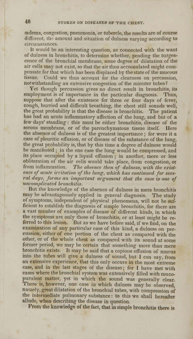 cedema, congestion, pneumonia, or tubercle, the results are of course different, the amount and situation of dulness varying according to circumstances. It would be an interesting question, as connected with the want of dulness in bronchitis, to determine whether, pending the tumes- cence of the bronchial membrane, some degree of dilatation of the air cells may not exist, so that the air thus accumulated might com- pensate for that which has been displaced by the state of the mucous tissue. Could we thus account for the clearness on percussion, notwithstanding an extensive congestion of the minuter tubes? Yet though percussion gives no direct result in bronchitis, its employment is of importance in the particular diagnosis. Thus, suppose that after the existence for three or four days of fever, cough, hurried and difficult breathing, the chest still sounds well, the great probability is that the disease is bronchitis. The patient has had an acute inflammatory affection of the lung, and but of a few days' standing : this must be either bronchitis, disease of the serous membrane, or of the parenchymatous tissue itself. Here the absence of dulness is of the greatest importance ; for were it a case of pleuritic effusion, or of disease of the substance of the lung, the great probability is, that by this time a degree of dulness would be manifested ; in the one case the lung would be compressed, and its place occupied by a liquid effusion ; in another, more or less obliteration of the air cells would take place, from congestion, or from inflammation. The absence then of dulness, with the exist- ence of acute irritation of the lung, which has continued for seve- ral days, forms an important argument that the case is one of uncomplicated bronchitis. But the knowledge of the absence of dulness in mere bronchitis may be advantageously applied in general diagnosis. The study of symptoms, independent of physical phenomena, will not be suf- ficient to establish the diagnosis of simple bronchitis, for there are a vast number of examples of disease of different kinds, in which the symptoms are only those of bronchitis, or at least might be re- ferred to this lesion. But as we have before said, if we find, on the examination of any particular case of this kind, a dulness on per- cussion, either of one portion of the chest as compared with the other, or of the whole chest as compared with its sound at some former period, we may be certain that something more than mere bronchitis exists. It may be said that a copious effusion of mucus into the tubes will give a dulness of sound, but I can say, from an extensive experience, that this only occurs in the most extreme case, and in the last stages of the disease; for I have met with cases where the bronchial system was extensively filled with muco- purulent matter, yet in which the sound was generally clear. There is, however, one case in which dulness may be observed namely, great dilatation of the bronchial tubes, with compression of the intermediate pulmonary substance: to this we shall hereafter allude, when describing the disease in question. From the knowledge of the fact, that in simple bronchitis there is