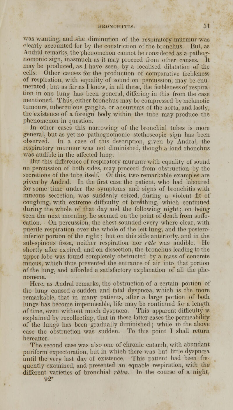 was wanting, and Afoe diminution of the respiratory murmur was clearly accounted for by the constriction of the bronchus. But, as Andral remarks, the phenomenon cannot be considered as a pathog- nomonic sign, inasmuch as it may proceed from other causes. It may be produced, as I have seen, by a localised dilatation of the cells. Other causes for the production of comparative feebleness of respiration, with equality of sound on percussion, may be enu- merated ; but as far as I know, in all these, the feebleness of respira- tion in one lung has been general, differing in this from the case mentioned. Thus, either bronchus may be compressed by melanotic tumours, tuberculous ganglia, or aneurisms of the aorta, and lastly, the existence of a foreign body within the tube may produce the phenomenon in question. In other cases this narrowing of the bronchial tubes is more general, but as yet no pathognomonic stethoscopic sign has been observed. In a case of this description, given by Andral, the respiratory murmur was not diminished, though a loud rhonchus was audible in the affected lung. But this difference of respiratory murmur with equality of sound on percussion of both sides, may proceed from obstruction by the secretions of the tube itself. Of this, two remarkable examples are given by Andral. In the first case the patient, who had laboured for some time under the symptoms and signs of bronchitis with mucous secretion, was suddenly seized, during a violent fit of coughing, with extreme difficulty of breathing, which continued during the whole of that day and the following night; on being seen the next morning, he seemed on the point of death from suffo- cation. On percussion, the chest sounded every where clear, with puerile respiration over the whole of the left lung, and the postero- inferior portion of the right; but on this side anteriorly, and in the sub-spinous fossa, neither respiration nor rale was audible. He shortly after expired, and on dissection, the bronchus leading to the upper lobe was found completely obstructed by a mass of concrete mucus, which thus prevented the entrance of air into that portion of the lung, and afforded a satisfactory explanation of all the phe- nomena. Here, as Andral remarks, the obstruction of a certain portion of the lung caused a sudden and fatal dyspnoea, which is the more remarkable, that in many patients, after a large portion of both lungs has become impermeable, life may be continued for a length of time, even without much dyspnoea. This apparent difficulty is explained by recollecting, that in these latter cases the permeability of the lungs has been gradually diminished; while in the above case the obstruction was sudden. To this point I shall return hereafter. The second case was also one of chronic catarrh, with abundant puriform expectoration, but in which there was but little dyspnoea until the very last day of existence. This patient had been fre- quently examined, and presented an equable respiration, with the different varieties of bronchial rales. In the course of a night, 92*