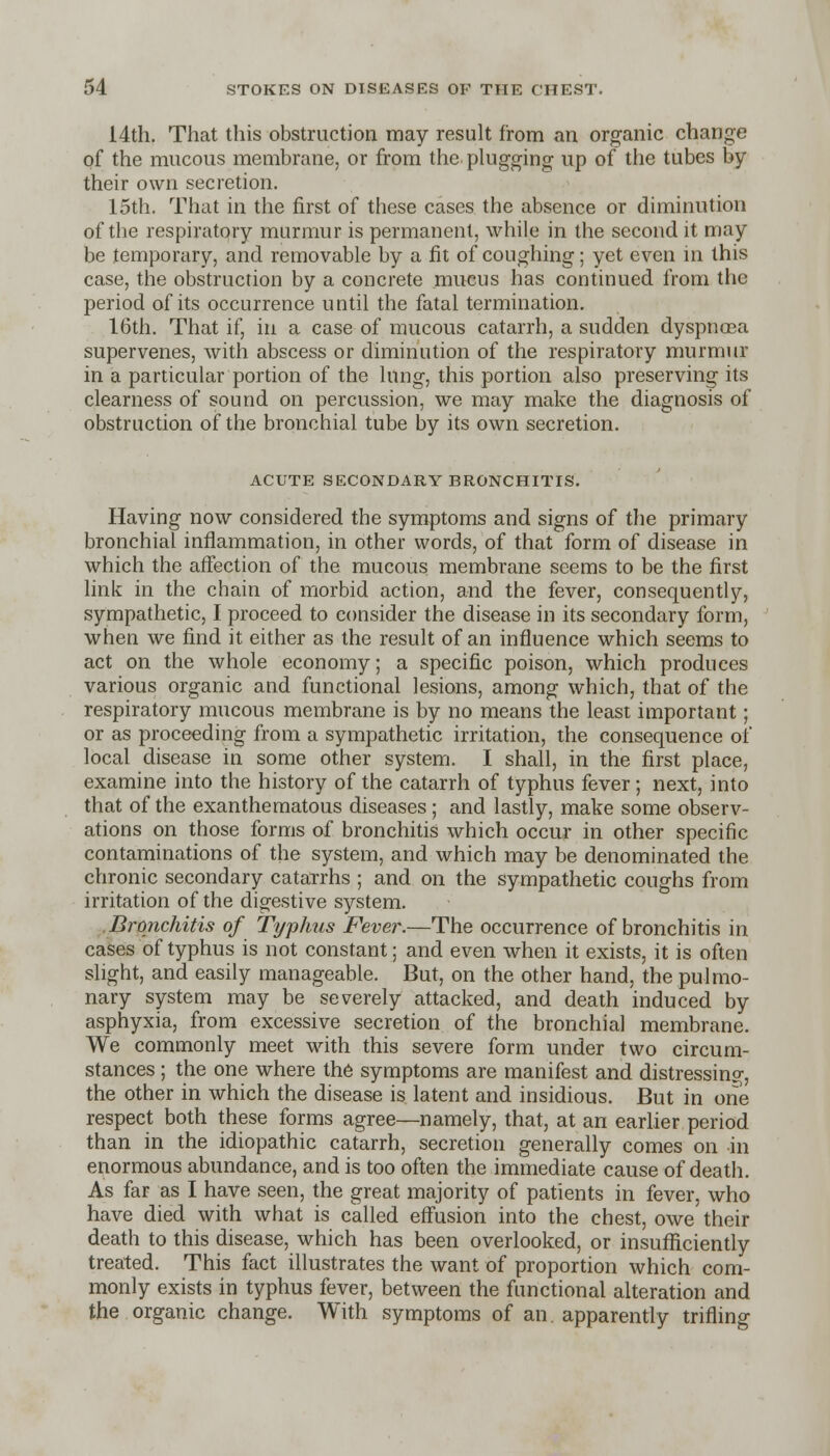 14th. That this obstruction may result from an organic change of the mucous membrane, or from the plugging up of the tubes by their own secretion. 15th. That in the first of these cases the absence or diminution of the respiratory murmur is permanent, while in the second it may be temporary, and removable by a fit of coughing; yet even in this case, the obstruction by a concrete mucus has continued from the period of its occurrence until the fatal termination. 16th. That if, in a case of mucous catarrh, a sudden dyspnosa supervenes, with abscess or diminution of the respiratory murmur in a particular portion of the lung, this portion also preserving its clearness of sound on percussion, we may make the diagnosis of obstruction of the bronchial tube by its own secretion. ACUTE SECONDARY BRONCHITIS. Having now considered the symptoms and signs of the primary bronchial inflammation, in other words, of that form of disease in which the affection of the mucous membrane seems to be the first link in the chain of morbid action, and the fever, consequently, sympathetic, I proceed to consider the disease in its secondary form, when we find it either as the result of an influence which seems to act on the whole economy; a specific poison, which produces various organic and functional lesions, among which, that of the respiratory mucous membrane is by no means the least important; or as proceeding from a sympathetic irritation, the consequence of local disease in some other system. I shall, in the first place, examine into the history of the catarrh of typhus fever; next, into that of the exanthematous diseases; and lastly, make some observ- ations on those forms of bronchitis which occur in other specific contaminations of the system, and which may be denominated the chronic secondary catarrhs ; and on the sympathetic coughs from irritation of the digestive system. Bronchitis of Typhus Fever.—The occurrence of bronchitis in cases of typhus is not constant; and even when it exists, it is often slight, and easily manageable. But, on the other hand, the pulmo- nary system may be severely attacked, and death induced by asphyxia, from excessive secretion of the bronchial membrane. We commonly meet with this severe form under two circum- stances ; the one where the symptoms are manifest and distressing, the other in which the disease is latent and insidious. But in one respect both these forms agree—namely, that, at an earlier period than in the idiopathic catarrh, secretion generally comes on in enormous abundance, and is too often the immediate cause of death. As far as I have seen, the great majority of patients in fever, who have died with what is called effusion into the chest, owe their death to this disease, which has been overlooked, or insufficiently treated. This fact illustrates the want of proportion which com- monly exists in typhus fever, between the functional alteration and the organic change. With symptoms of an. apparently trifling