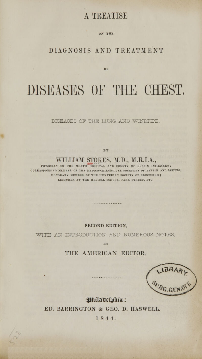 A TEEATISE DIAGNOSIS AND TREATMENT DISEASES OF THE CHEST. DISEASES OF THE LUNG AND WINDPIPE. BT WILLIAM STOKES, M.D., M.R.I.A., PHYSICIAN TO THE MEATH HOSPITAL AND COUNTY OF DUBLIN INFIRMARY ; CORRESPONDING MEMBER OF THE MED1CO-CHIRURGICAL SOCIETIES OF BERLIN AND LEIPZIG HONORARY MEMBER OF THE HUNTERIAN SOCIETY OF EDINBURGH; LECTURER AT THE MEDICAL SCHOOL, PARK STREET, ETC. SECOND EDITION, WITH AN INTRODUCTION AND NUMEROUS NOTES, BY THE AMERICAN EDITOR. ED. BARRINGTON & GEO. D. HASWELL. 1844.