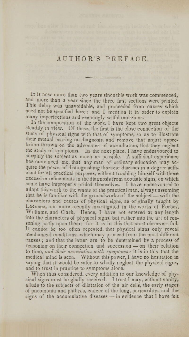 AUTHOR'S PREFACE. It is now more than two years since this work was commenced, and more than a year since the three first sections were printed. This delay was unavoidable, and proceeded from causes which need not be specified here; and I mention it in order to explain many imperfections and seemingly wilful omissions. In the composition of the work, I have kept two great objects steadily in view. Q{ these, the first is the close connection of the study of physical signs with that of symptoms, so as to illustrate their mutual bearing on diagnosis, and remove that unjust oppro- brium thrown on the advocates of auscultation, that they neglect the study of symptoms. In the next place, I have endeavoured to simplify the subject as much as possible. A sufficient experience has convinced me. that any man of ordinary education may ac- quire the power of distinguishing thoracic diseases in a degree suffi- cient for all practical purposes, without troubling himself with those excessive refinements in the diagnosis from acoustic signs, on which some have improperly prided themselves. I have endeavoured to adapt this work to the wants of the practical man, always assuming that he is familiar with the groundworks of the subject — with the characters and causes of physical signs, as originally taught by Laennec, and more recently investigated in the works of Forbes, ^ :,iams. and Clark. Hence, I have not entered at anv length into the characters of physical signs, but rather into the art of rea- soning justly upon them; for it is in this that most observers fail. It cannot be too often repeated, that physical signs only reveal mechanical conditions, which may proceed from the most different causes : and that the latter are to be determined by a process of reasoning on their connection and succession — on their relation to time, and their associatio?i with symptoms: it is in this that the medical mind is seen. Without this power, I have no hesitation in saying that it would be safer to wholly neglect the physical signs, and to trust in practice to symptoms alone. When thus considered, every addition to our knowledge of phy- sical signs must be gladly received. I trust I may, without vanity, allude to the subjects of dilatation of the air cells, the early stages of pneumonia and phthisis, cancer of the lung, pericarditis, and the si^ns of the accumulative diseases — in evidence that I have felt