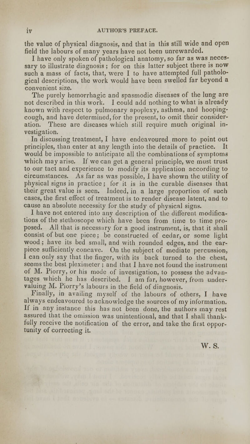 the value of physical diagnosis, and that in this still wide and open field the labours of many years have not been unrewarded. I have only spoken of pathological anatomy, so far as was neces- sary to illustrate diagnosis ; for on this latter subject there is now such a mass of facts, that, were I to have attempted full patholo- gical descriptions, the work would have been swelled far beyond a convenient size. The purely hemorrhagic and spasmodic diseases of the lung are not described in this work. I could add nothing to what is already known with respect to pulmonary apoplexy, asthma, and hooping- cough, and have determined, for the present, to omit their consider- ation. These are diseases which still require much original in- vestigation. In discussing treatment, I have endeavoured more to point out principles, than enter at any length into the details of practice. It would be impossible to anticipate all the combinations of symptoms which may arise. If we can get a general principle, we must trust to our tact and experience to modify its application according to circumstances. As far as was possible, I have shown the utility of physical signs in practice; for it is in the curable diseases that their great value is seen. Indeed, in a large proportion of such cases, the first effect of treatment is to render disease latent, and to cause an absolute necessity for the study of physical signs. I have not entered into any description of the different modifica- tions of the stethoscope which have been from time to time pro- posed. All that is necessary for a good instrument, is, that it shall consist of but one piece; be constructed of cedar, or some light wood; have its bed small, and with rounded edges, and the ear- piece sufficiently concave. On the subject of mediate percussion, I can only say that the finger, with its back turned to the chest, seems the best pleximeter ; and that I have not found the instrument of M. Piorry, or his mode of investigation, to possess the advan- tages which he has described. I am far, however, from under- valuing M. Piorry's labours in the field of diagnosis. Finally, in availing myself of the labours of others, I have always endeavoured to acknowledge the sources of my information. If in any instance this has not been done, the authors may rest assured that the omission was unintentional, and that I shall thank- fully receive the notification of the error, and take the first oppor- tunity of correcting it. W. S.