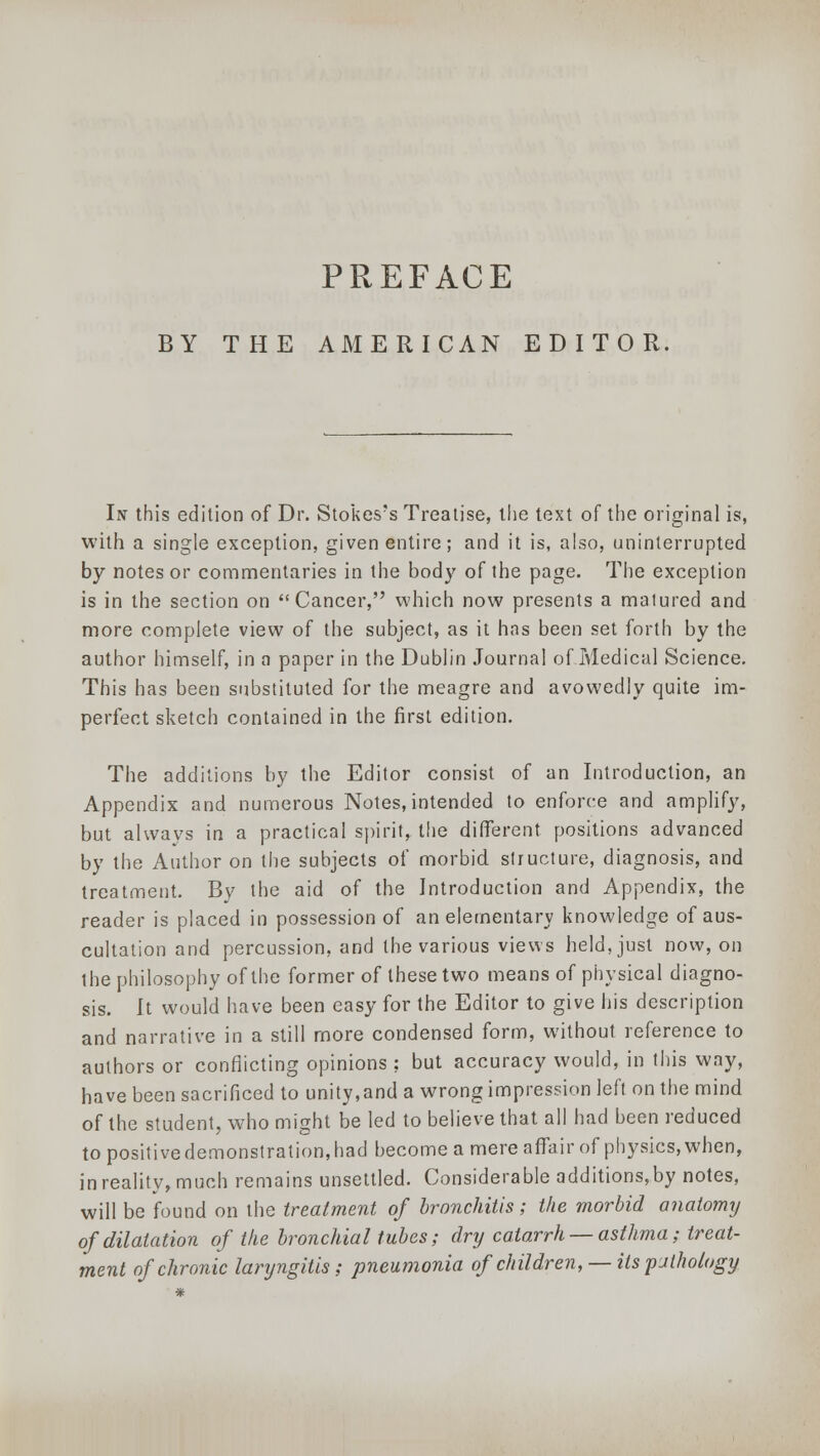 PREFACE BY THE AMERICAN EDITOR, In this edition of Dr. Stokes's Treatise, the text of the original is, with a single exception, given entire; and it is, also, uninterrupted by notes or commentaries in the body of the page. The exception is in the section on Cancer, which now presents a matured and more complete view of the subject, as it has been set forth by the author himself, in a paper in the Dublin Journal of Medical Science. This has been substituted for the meagre and avowedly quite im- perfect sketch contained in the first edition. The additions by the Editor consist of an Introduction, an Appendix and numerous Notes,intended to enforce and amplify, but always in a practical spirit, the different positions advanced by the Author on the subjects of morbid structure, diagnosis, and treatment. By the aid of the Introduction and Appendix, the reader is placed in possession of an elementary knowledge of aus- cultation and percussion, and the various views held, just now, on the philosophy of the former of these two means of physical diagno- sis. It would have been easy for the Editor to give his description and narrative in a still more condensed form, without reference to authors or conflicting opinions ; but accuracy would, in this way, have been sacrificed to unity,and a wrong impression left on the mind of the student, who might be led to believe that all had been reduced to positive demonstration, had become a mere affair of physics, when, in reality, much remains unsettled. Considerable additions,by notes, will be found on the treatment of bronchitis; the morbid anatomy of dilatation of the bronchial tubes; dry catarrh —asthma; treat- ment of chronic laryngitis; pneumonia of children, — its pjthology