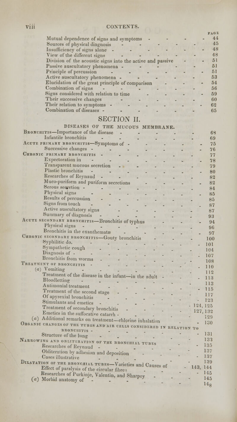 PAGE Mutual dependence of signs and symptoms - - - -44 Sources of physical diagnosis ..... 45 Insufficiency of signs alone - - - - - - 48 View of the deferent signs .... - 48 Division of the acoustic signs into the active and passive - - 51 Passive auscultatory phenomena - - - - - 51 Principle of percussion - - - • - - 51 Active auscultatory phenomena ----- 53 Elucidation of the great principle of comparison - - - 54 Combination of signs ------ 56 Signs considered with relation to time - - - - 59 Their successive changes ----- 60 Their relation to symptoms - - - - - - 62 Combination of diseases ---..- 65 SECTION II. DISEASES OP THE MUCOUS MEMBRANE. Bronchitis—Importance of the disease ..... 68 Infantile bronchitis --.... 69 Acute primary bronchitis—Symptoms of - - - - 75 Successive changes - ..... -76 Chronic primary bronchitis --.... 77 Expectoration in - - . . . . - 78 Transparent mucous secretion ..... 79 Plastic bronchitis --....-80 Researches of Reynaud ---... 82 Muco-puriform and puriform secretions - - - - 82 Serous secvetion ---....84 Physical signs ----...85 Results of percussion ------ 85 Signs from touch -----.. 87 Active auscultatory signs ..... 87 Summary of diagnosis ---... 93 Acute secondary iinoNCHiTis—Bronchitis of typhus - - 94 Physical signs ----... 96 Bronchitis in the exanthemata? - .... 97 Chronic secondary bronchitis—Gouty bronchitis - - - 100 Syphilitic do. .... _ jqj Sympathetic cough . . . .' 104 Diagnosis of - 107 Bronchitis from worms --'-.__ jog Treatment of bronchitis - ■, ,ft (a) Vomiting . . . . _ _ ]Jg Treatment of the disease in the infant—in the adult - nq Bloodletting - - . . .  no Antimonial treatment - , . j: Treatment of the second stage - . . . 117 Of apyrexial bronchitis . . . . Li Stimulants and emetics - ,„\ ^ Treatment of secondary bronchitis - - ' ,„,' i Emetics in the suffocative catarrh - ' \tt (a) Additional remarks on treatment-chlorine inhalation \H Organic changes of the tubes and air cells considered in relat,on to bronchitis - Structure of the lung - - 131 Narrowing and obliteration of the bronchial tubfs !« Researches of Keynaud -  rf0 Obliteration by adhesion and deposition - *37 Cases illustrative . - 137 Dilatation of the bronchial TUBEs-Varietiesand Causes of  .  l43 {JJ Effect of paralysis of the circular fibres . I4d, 144 Researches of Purkinje, Valentin, and Sharpey -  ^ (a) Morbid anatomy of - . . - 145 14o